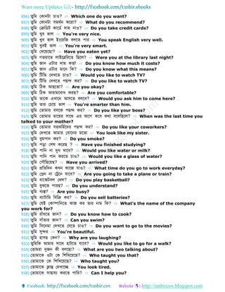Want more Updates 
http://tanbircox.blogspot.com
896) ুডম ফকোনটো চোও? ⇨ Which one do you want?
897) ুডম ফকোনটো সমথবন কবরো? ⇨ What do you recommend?
898) ুডম ফক্রড ট কোব ব েোম নোও? ⇨ Do you take credit cards?
899) ুডম খুব ভোল ⇨ You're very nice.
900) ুডম খুব ভোল ইংবরডজ বলব পোর ⇨ You speak English very well.
901) ুডম খুবই ভোল ⇨ You're very smart.
902) ুডম ফখবয়বেো? ⇨ Have you eaten yet?
903) ুডম গ রোব লোইবেডরব ডেবল? ⇨ Were you at the library last night?
904) ুডম জোন এটোর েোম ক ? ⇨ Do you know how much it costs?
905) ুডম জোন এটোর মোবন ডক? ⇨ Do you know what this means?
906) ুডম ডটডভ ফেখব চোও? ⇨ Would you like to watch TV?
907) ুডম ডটডভ ফেখব পেে কর? ⇨ Do you like to watch TV?
908) ুডম ডিক আেব ো? ⇨ Are you okay?
909) ুডম ডিক আরোমববোধ করে? ⇨ Are you comfortable?
910) ুডম োবক এখোবন আসব বলবব? ⇨ Would you ask him to come here?
911) ুডম োর ফচবয় ভোল ⇨ You're smarter than him.
912) ুডম ফ োমোর বসবক পেে কর? ⇨ Do you like your boss?
913) ুডম ফ োমোর মোবয়র সোবথ এর আবগ কবব কথো ববলডেবল? ⇨ When was the last time you
talked to your mother?
914) ুডম ফ োমোর সহকডমববের পেে কর? ⇨ Do you like your coworkers?
915) ুডম ফেখব আমোর ফবোবনর মব ো ⇨ You look like my sister.
916) ুডম ধুমপোন কর? ⇨ Do you smoke?
917) ুডম পড়ো ফশর্ কবরে ? ⇨ Have you finished studying?
918) ুডম পোডন নো দুধ খোবব? ⇨ Would you like water or milk?
919) ুডম পোডন পোন করব চোও? ⇨ Would you like a glass of water?
920) ুডম ফপৌডেবয়ে? ⇨ Have you arrived?
921) ুডম প্রড ডেন কখন কোবজ েোও? ⇨ What time do you go to work everyday?
922) ুডম ফেন নো ফেবন েোবব? ⇨ Are you going to take a plane or train?
923) ুডম বোবস্কটবল ফখল? ⇨ Do you play basketball?
924) ুডম বুঝব পোরে? ⇨ Do you understand?
925) ুডম বযস্ত? ⇨ Are you busy?
926) ুডম বযোটোডর ডবডক্র কর? ⇨ Do you sell batteries?
927) ুডম ফেই ফকোম্পোডনব কোজ কর োর নোম ডক? ⇨ What's the name of the company
you work for?
928) ুডম রোাঁধব জোন? ⇨ Do you know how to cook?
929) ুডম সোাঁ োর জোন? ⇨ Can you swim?
930) ুডম ডসবনমো ফেখব ফেব চোও? ⇨ Do you want to go to the movies?
931) ুডম সুের ⇨ You're beautiful.
932) ুডম হোসে ফকন? ⇨ Why are you laughing?
933) ুডমডক আমোর সোবথ হোটব েোবব? ⇨ Would you like to go for a walk?
934) ফ োমরো দুজন কী বলবেো? ⇨ What are you two talking about?
935) ফ োমোবক ওটো ফক ডশডখবয়বে? ⇨ Who taught you that?
936) ফ োমোবক ফক ডশডখবয়বে? ⇨ Who taught you?
937) ফ োমোবক ক্লোন্ত ফেখোবে ⇨ You look tired.
938) ফ োমোবক সোহোেয করব পোডর? ⇨ Can I help you?
 