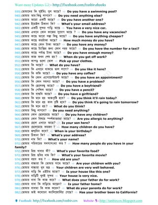 Want more Updates 
http://tanbircox.blogspot.com
939) ফ োমোবের ডক সুইডমং পুল আবে? ⇨ Do you have a swimming pool?
940) ফ োমোর আর ডকেু লোগবব? ⇨ Do you need anything else?
941) ফ োমোর আবরো একডট আবে? ⇨ Do you have another one?
942) ফ োমোর ইবমইল ডিকোনো ডক? ⇨ What's your email address?
943) ফ োমোর একডট সুের গোডড় আবে ⇨ You have a very nice car.
944) ফ োমোর এখোবন ফকোন কোবজর সুবেোগ আবে ? ⇨ Do you have any vacancies?
945) ফ োমোর কোবে আবরো সস্তো ডকেু আবে? ⇨ Do you have anything cheaper?
946) ফ োমোর কোবে ক টোকো আবে? ⇨ How much money do you have?
947) ফ োমোর কোবে ফকোন টোকো আবে? ⇨ Do you have any money?
948) ফ োমোর কোবে টযোডক্সর জন্য ফেোন নম্বর আবে? ⇨ Do you have the number for a taxi?
949) ফ োমোর কোবে পেবোপ্ত টোকো আবে? ⇨ Do you have enough money?
950) ফ োমোর কোজ কখন ফশর্ হয়? ⇨ When do you get off work?
951) ফ োমোর কোপড় গুবলো ফ োল ⇨ Pick up your clothes.
952) ফ োমোর ডক আবে? ⇨ What do you have?
953) ফ োমোর ডক এখোবন থোকব ভোল লোবগ? ⇨ Do you like it here?
954) ফ োমোর ডক কডে আবে? ⇨ Do you have any coffee?
955) ফ োমোর ডক ফকোন এবপোবয়ন্টবমন্ট আবে? ⇨ Do you have an appointment?
956) ফ োমোর ডক ফকোন সমস্যো আবে? ⇨ Do you have a problem?
957) ফ োমোর ডক ফেবলবন্ধ্ু আবে? ⇨ Do you have a boyfriend?
958) ফ োমোর ডক ফপডন্সল আবে? ⇨ Do you have a pencil?
959) ফ োমোর ডক বোন্ধ্ডব আবে? ⇨ Do you have a girlfriend?
960) ফ োমোর ডক মবন হয় আজবৃডষ্ট হবব? ⇨ Do you think it'll rain today?
961) ফ োমোর ডক মবন হয় কোল বৃডষ্ট হবব? ⇨ Do you think it's going to rain tomorrow?
962) ফ োমোর ডক মবন হয়? ⇨ What do you think?
963) ফ োমোর ডকেু লোগবব? ⇨ Do you need anything?
964) ফ োমোর ফকোন ফেবলবমবয় আবে? ⇨ Do you have any children?
965) ফ োমোর ফকোন ডবর্বয় িশবকো র ো আবে? ⇨ Are you allergic to anything?
966) ফ োমোর ফেবল এখোবন আবে? ⇨ Is your son here?
967) ফ োমোর ফেবলবমবয় কয়জন ? ⇨ How many children do you have?
968) ফ োমোর জন্মডেন কবব? ⇨ When is your birthday?
969) ফ োমোর ডিকোনো ডক? ⇨ What's your address?
970) ফ োমোর নোম ডক? ⇨ What's your name?
971) ফ োমোর পডরবোবরর সেস্যসংখযো ক ? ⇨ How many people do you have in your
family?
972) ফ োমোর ডপ্রয় খোবোর কী? ⇨ What's your favorite food?
973) ফ োমোর ডপ্রয় েডবর নোম ডক? ⇨ What's your favorite movie?
974) ফ োমোর বয়স ক ? ⇨ How old are you?
975) ফ োমোর বোচ্চোরো ডক ফ োমোর সোবথ আবে? ⇨ Are your children with you?
976) ফ োমোর বোচ্চোরো খুব ভদ্র ⇨ Your children are very well behaved.
977) ফ োমোর বোডড় ডক এইটোর মব ো? ⇨ Is your house like this one?
978) ফ োমোর বোডড়ডট খুবই সুের ⇨ Your house is very nice.
979) ফ োমোর বোবো ডক কোজ কবর? ⇨ What does your father do for work?
980) ফ োমোর বোবো ডক বোডড়ব আবেন? ⇨ Is your father home?
981) ফ োমোর বোবোমো ডক কোজ কবরন? ⇨ What do your parents do for work?
982) ফ োমোর ভোই কবখোবনো কযোডলবেোডনবয়ো ফগবে? ⇨ Has your brother been to California?
 