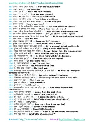 Want more Updates 
http://tanbircox.blogspot.com
983) ফ োমোর মোবোবো ফকমন আবেন? ⇨ How are your parents?
984) ফ োমোর ফমবয় ⇨ Your daughter.
985) ফ োমোর শখ কী? ⇨ What are your hobbies?
986) ফ োমোর ডশেক ফক? ⇨ Who was your teacher?
987) ফ োমোর ফশর্ নোম ডক? ⇨ What's your last name?
988) ফ োমোর সব ডজডনর্ এখোবন ⇨ Your things are all here.
989) ফ োমোর সোবথ ফেখো হফয় ভোবলো লোগবলো ⇨ Nice to meet you
990) ফ োমোর সোলো ⇨ Here is your salad.
991) ফ োমোর স্ত্রী ডক কযোডলবেোডনবয়ো পেে কবরডেল? ⇨ Did your wife like California?
992) ফ োমোর স্ত্রী ফকোথোয় কোজ কবর? ⇨ Where does your wife work?
993) ফ োমোর স্বোমীও ডক ফবোস্টবনর অডধবোসী? ⇨ Is your husband also from Boston?
994) েয়ো করববন ডবর্য়ডট আবরকবোর বলববন? ⇨ Can you please say that again?
995) েয়োকবর বলববন ওখোবন ডমবসস ডিথ আবেন ডকনো? ⇨ Hi, is Mrs. Smith there, please?
996) েরজো ফখোল ⇨ Open the door.
997) দুিঃডখ আমোবের কোবে নোই ⇨ Sorry, we don't have any.
998) দুিঃডখ আমোর ফপডন্সল নোই ⇨ Sorry, I don't have a pencil.
999) দুিঃডখ আমোরো ফক্রড ট কো ব গ্রহন কডরনো ⇨ Sorry, we don't accept credit cards.
1000) দুিঃডখ আডম পডরস্কোর শুনব পোইডন ⇨ Sorry, I didn't hear clearly.
1001) দুিঃডখ আডম ভুল নস্ববর ফেোন কবরডে ⇨ Sorry, I think I have the wrong number.
1002) দুিঃডখ চোকডর খোডল নোই ⇨ Sorry, we don't have any vacancies.
1003) দুই ডবেোনোওয়োলো র চোই ⇨ I'd like a room with two beds please.
1004) ফেোকোন কখন খুলবব? ⇨ What time does the store open?
1005) ডব ীয় োলোয় ⇨ On the second floor.
1006) নো, আডম আবমডরকোন ⇨ No, I'm American.
1007) নো, এডটই প্রথমবোর ⇨ No, this is the first time.
1008) নো, ডিক আবে ধন্যবোে ⇨ No, thank you.
1009) ডনউইয়বকবর একটো কডম্পউটোর ফকোম্পোডনব ফস কোজ কবর ⇨ He works at a computer
company in New York.
1010) ডনউইয়বকবর একডট ডটবকট ডেন ⇨ One ticket to New York please.
1011) ডনউইয়বকবর ফলোকসংখযো ক ? ⇨ How many people are there in New York?
1012) পুরোবনো মবন হবে ⇨ That looks old.
1013) পুরুর্ নো মডহলো? ⇨ Male or female?
1014) পুডলশ োক ⇨ Call the police.
1015) ফপনবসলবভডনয়ো এখোন ফথবক ক মোইল েূবর? ⇨ How many miles is it to
Pennsylvania?
1016) ফপোস্ট অডেবসর ডবপরীব ⇨ Across from the post office.
1017) ফপোস্টঅডেসটো ফকোথোয়? ⇨ Where's the post office?
1018) প্রড ন্টোয় ২০ লোর খরচ ⇨ It costs 20 dollars per hour.
1019) প্রড রোব র ভোড়ো ক ? ⇨ What's the charge per night? (Hotel)
1020) প্রড সপ্তোবহ ⇨ Every week.
1021) প্রড ডেন ক খরচ হবব? ⇨ How much does it cost per day?
1022) প্রধোন সড়কডট ফকোথোয়? ⇨ Where is Main Street?
1023) প্রোয় ৩০০ ডকবলোডমটোর ⇨ About 300 kilometers.
1024) ডেলোব লডেয়োর পরবড ব বোস কখন? ⇨ When is the next bus to Philidalphia?
1025) ফেোন নম্বর ক ? ⇨ What's the phone number?
 