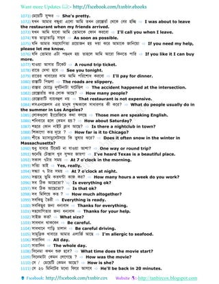 Want more Updates 
http://tanbircox.blogspot.com
1071) ফমবয়ডট সুের ⇨ She's pretty.
1072) েখন আমোর বন্ধ্ুরো এবলো আডম খন ফরবস্তোরোাঁ ফথবক ফবর হডে ⇨ I was about to leave
the restaurant when my friends arrived.
1073) েখন আডম েোববো আডম ফ োমোবক ফেোন করববো ⇨ I'll call you when I leave.
1074) ে োড়ো োডড় সম্ভব ⇨ As soon as possible.
1075) েডে আমোর সহবেোডগ ো প্রবয়োজন হয় েয়ো কবর আমোবক জোডনবয়ো ⇨ If you need my help,
please let me know.
1076) েডে ফ োমোর এটো পেন্ে হয় োহবল আডম আবরো ডকনব পোডর ⇨ If you like it I can buy
more.
1077) েোওয়ো আসোর ডটবকট ⇨ A round trip ticket.
1078) রোব ফেখো হবব ⇨ See you tonight.
1079) রোব র খোবোবরর েোম আডম পডরবশোধ করববো ⇨ I'll pay for dinner.
1080) রোস্তোডট ডপেলো ⇨ The roads are slippery.
1081) রোস্তোর ফমোবড় েূ বটনোটো বটডেল ⇨ The accident happened at the intersection.
1082) ফরবস্তোরোাঁয় ক ফলোক আবে? ⇨ How many people?
1083) ফরবস্তোরোডট বযয়বহুল নয় ⇨ That restaurant is not expensive.
1084) লসএনবজলস এর মোনুর্ গৃষ্মকোবল সোধোরণ কী কবর? ⇨ What do people usually do in
the summer in Los Angeles?
1085) ফলোকগুবলো ইংবরডজব কথো বলবে ⇨ Those men are speaking English.
1086) শডনবোবর হবল ফকমন হয়? ⇨ How about Saturday?
1087) শহবর ফকোন নোইট ক্লোব আবে? ⇨ Is there a nightclub in town?
1088) ডশকোবগো ক েূবর ? ⇨ How far is it to Chicago?
1089) শীব মযোসোচুবসটসবয় ডক ুর্োর ঝবর? ⇨ Does it often snow in the winter in
Massachusetts?
1090) শুধু েোবোর ডটবকট নো েোওয়ো আশো? ⇨ One way or round trip?
1091) শুবনডে ফটক্সোস খুব সুের জোয়গো ⇨ I've heard Texas is a beautiful place.
1092) সকোল ৭টোর সময় ⇨ At 7 o'clock in the morning.
1093) সড য োই ⇨ Yes, really.
1094) সন্ধ্যো ৭ টোর সময় ⇨ At 7 o'clock at night.
1095) সপ্তোবহ ুডম ক ন্টো কোজ কর? ⇨ How many hours a week do you work?
1096) সব ডিক আবেব ো? ⇨ Is everything ok?
1097) সব ডিক আবেব ো? ⇨ Is that ok?
1098) সব ডমডলবয় ক ? ⇨ How much altogether?
1099) সবডকেু ব রী ⇨ Everything is ready.
1100) সবডকেুর জন্য ধন্যবোে ⇨ Thanks for everything.
1101) সহবেোডগ োর জন্য ধন্যবোে ⇨ Thanks for your help.
1102) সোইজ ক ? ⇨ What size?
1103) সোবধোন থোকববন ⇨ Be careful.
1104) সোবধোবন গোডড় চোলোন ⇨ Be careful driving.
1105) সোমূডদ্রক খোবোবর আমোর এলোডজব আবে ⇨ I'm allergic to seafood.
1106) সোরোডেন ⇨ All day.
1107) সোরোডেন ⇨ The whole day.
1108) ডসবনমো কখন শুরু হবব? ⇨ What time does the movie start?
1109) ডসবনমোটো ফকমন ফলবগবে ? ⇨ How was the movie?
1110) ফস / ফমবয়ডট ফকমন আবে? ⇨ How is she?
1111) ফস ২০ ডমডনবটর মবধয ডেবর আসবব ⇨ He'll be back in 20 minutes.
 