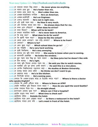 Want more Updates 
http://tanbircox.blogspot.com
1112) ফস আমোবক কখবনো ডকেু ফেয়নো ⇨ He never gives me anything.
1113) ফস আমোর ফচবয় দ্ররু ⇨ He's faster than me.
1114) ফস আমোর ফচবয় বয়বস বড় ⇨ She's older than me.
1115) ফস একজন আবমডরকোর নোগডরক ⇨ He's an American.
1116) ফস একজন প্রবকৌশলী ⇨ He's an Engineer.
1117) ফস এখনও আবসনডন ⇨ He's not in right now.
1118) ফস এটো খুবই পেে কবর ⇨ He likes it very much.
1119) ফস এটো সবসময় আমোর জন্য কবর ⇨ He always does that for me.
1120) ফস কখন এবস ফপৌেোবব? ⇨ When does he arrive?
1121) ফস কখন ডেরবব? ⇨ When will he be back?
1122) ফস কখবনো আবমডরকো েোয়ডন ⇨ He's never been to America.
1123) ফস ডক কোজ কবর? ⇨ What does he do for work?
1124) ফস ডক স্কুলডট পেে কবর? ⇨ Does he like the school?
1125) ফস ফকোথো ফথবক এবসবে?/ োর বোডড় ফকোথোয়? ⇨ Where is he from?
1126) ফস ফকোথোয়? ⇨ Where is he?
1127) ফস ফকোন স্কুবল পবড়? ⇨ Which school does he go to?
1128) ফস খুব পডরশ্রডম ⇨ He's very hard working.
1129) ফস খুবই ডবরডেকর ⇨ He's very annoying.
1130) ফস জোনব চোয় ুডম কখন আসবব ⇨ She wants to know when you're coming.
1131) ফস জোনোলোডট ফভবঙ্গডেল ⇨ He broke the window.
1132) ফস জুস পেে কবর ডকন্তু দুধ পেে কবরনো ⇨ He likes juice but he doesn't like milk
1133) ফস ডিক ববলবে ⇨ He's right.
1134) ফস বলল ুডম ডসবনমো ফেখব পেে কর ⇨ He said you like to watch movies.
1135) ফস ববলডেল এটো খুব সুের একটো জোয়গো ⇨ He said this is a nice place.
1136) ফস ফবোস্টন ডবশ্বডবেযোলবয় পড়োবশোনো কবর ⇨ He studies at Boston University.
1137) ফস ভোববে আমরো ফেব চোইনো ⇨ He thinks we don't want to go.
1138) ফস রোন্নো বর আবে ⇨ He's in the kitchen.
1139) ফস ডশগডগরই আসবব ⇨ He's coming soon.
1140) ফসখোবন ডক একজন োেোর আবে ফে ইংবরডজ বলব পোবর? ⇨ Where is there a doctor
who speaks English?
1141) ফসখোবন ডক একডট এডটএম আবে ⇨ Where is there an ATM?
1142) ফসবটল শব্দডটবক ুডম ডকভোবব বোনোন করবব ? ⇨ How do you spell the word Seattle?
1143) ফসোজো সোমবনর ডেবক েোও ⇨ Go straight ahead.
1144) হোসপো োল ফকোথোয় খুবজ পোব? ⇨ Where can I find a hospital?
1145) ফহোবটল েোড়োর সময় কখন? ⇨ What time is check out?
1146) ফহোবটবলর বোইবর ⇨ Outside the hotel.
1147) ফহোবটবলর সোবথ ফকোন ফরবস্তোরো আবে? ⇨ Is there a restaurant in the hotel?
1148) ফহোবটবলর সোমবন ফেখো কডর ⇨ Let's meet in front of the hotel.
 