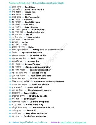 Want more Updates 
http://tanbircox.blogspot.com
45) ভোবলো ধোরণো ⇨ Good idea.
46) ফভবব ফেডখ ⇨ Let me think about it.
47) মোপ করববন ⇨ Excuse me.
48) মোে করববন ⇨ Please.
49) েবথষ্ট হবয়বে ⇨ That's enough.
50) শব্দ কবরোনো ⇨ Be quiet.
51) শুভ অপরোহ্ণ ⇨ Good afternoon.
52) শুভ কোমনো ⇨ Good Luck.
53) শুভ জন্মডেন ⇨ Happy Birthday.
54) শুভ সকোল/ সুপ্রভো ⇨ Good morning.
55) শুভ সন্ধ্যো স্যোর ⇨ Good evening sir.
56) সব ডিক আবে ⇨ It's ok.
57) সব ডিক আবে ⇨ That's alright.
58) ফসডট ভোবলো ⇨ That's fine.
59) হয়ব োবো ⇨ Maybe.
60) হো/ ডনশ্চই ⇨ Yes.
61) হ্যোবলো/ ডক খবর ⇨ Hello.
62) ফগোপন সূবের ডভডিব ⇨ Acting on a secret information
63) ডবপবে ⇨ Against the motion
64) সববস্তবরর ফলোকজন ⇨ All walks of life
65) আনবের মধয ডেয়ো ⇨ Amid cheers
66) জবোবডেডহ করো ⇨ Answer for
67) ধীর গড ব ⇨ At snail's pace
68) শুভ উববোধন ⇨ Auspicious inauguration
69) হোর ভোঙ্গো পডরশ্রম ⇨ Back breaking labor
70) বস্তো পাঁচো ডমথযো কথো ⇨ Basket of lies
71) ফমবর ভ বো বোনোবনো ⇨ Beat black and blue
72) ডপডটবয় হ যো করো ⇨ Beaten to death
73) ডবডভন্ন সমস্যোয় জজবডর ⇨ Beset with various problems
74) আমোবক েয়ো করববন ⇨ Bless me please
75) রবে মোখোমোডখ ⇨ Blood stained
76) রে ঝরো টোকো ⇨ Blood sweated money
77) উিবজনোপূবণ ⇨ Breathtaking
78) ভ্রো ৃপ্রড ম জনগণ ⇨ Brotherly people
79) েোই ফহোক ⇨ By the way
80) আসল কথোয় আবসন ⇨ Come to the point
81) েো হয় হউক ⇨ Come what may
82) পডরপূণব জীবন বযবস্থো ⇨ Complete code of life
83) ফগোটো দুবয়ক ⇨ Couple of
84) আগোমী পরশু ⇨ Day after tomorrow
85) গ পরশু ⇨ Day before yesterday
 
