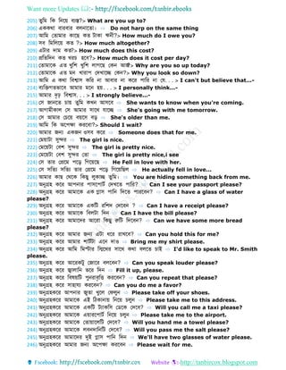 Want more Updates 
http://tanbircox.blogspot.com
205) ুডম ডক ডনবয় বযস্ত?> What are you up to?
206) এককথো বোরবোর বলনোব ো। ⇨ Do not harp on the same thing
207) আডম ফ োমোর কোবে ক টোকো ঋনী?> How much do I owe you?
208) সব ডমডলবয় ক ?> How much altogether?
209) এটোর েোম ক ?> How much does this cost?
210) প্রড ডেন ক খরচ হবব?> How much does it cost per day?
211) ফ োমোবক এ খুডশ খুডশ লোগবে ফকন আজ?> Why are you so up today?
212) ফ োমোবক এ মন খোরোপ ফেখোবে ফকন?> Why you look so down?
213) আডম এ কথো ডবশ্বোস কডর নো আবোর নো কবর পোডর নো ফে. . . > I can't but believe that...-
214) বযডেগ ভোবব আমোর মবন হয়. . . > I personally think...-
215) আমোর েৃঢ় ডবশ্বোস. . . > I strongly believe...-
216) ফস জোনব চোয় ুডম কখন আসবব ⇨ She wants to know when you're coming.
217) আগোমীকোল ফস আমোর সোবথ েোবে ⇨ She's going with me tomorrow.
218) ফস আমোর ফচবয় বয়বস বড় ⇨ She's older than me.
219) আডম ডক অবপেো করববো?> Should I wait?
220) আমোর জন্য একজন ওসব কবর ⇨ Someone does that for me.
221) ফময়োটো সুের ⇨ The girl is nice.
222) ফমবয়টো ফবশ সুের ⇨ The girl is pretty nice.
223) ফমবয়টো ফবশ সুের ফ ো ⇨ The girl is pretty nice,i see
224) ফস োর ফপ্রবম পবড় ডগবয়বে ⇨ He Fell in love with her.
225) ফস সড য সড য োর ফপ্রবম পবড় ডগবয়ডেল ⇨ He actually fell in love...
226) আমোর কোে ফথবক ডকেু লুকোে ুডম। ⇨ You are hiding something back from me.
227) অনুগ্রহ কবর আপনোর পোসবপোটব ফেখব পোডর? ⇨ Can I see your passport please?
228) অনুগ্রহ কবর আমোবক এক গ্লোস পোডন ডেব পোরববন? ⇨ Can I have a glass of water
please?
229) অনুগ্রহ কবর আমোবক একডট রডশে ফেববন ? ⇨ Can I have a receipt please?
230) অনুগ্রহ কবর আমোবক ডবলটো ডেন ⇨ Can I have the bill please?
231) অনুগ্রহ কবর আমোবের আবরো ডকেু রুডট ডেববন? ⇨ Can we have some more bread
please?
232) অনুগ্রহ কবর আমোর জন্য এটো ধবর রোখবব? ⇨ Can you hold this for me?
233) অনুগ্রহ কবর আমোর শোটবটো এবন েোও ⇨ Bring me my shirt please.
234) অনুগ্রহ কবর আডম ডমস্টোর ডিবথর সোবথ কথো বলব চোই ⇨ I'd like to speak to Mr. Smith
please.
235) অনুগ্রহ কবর আবরকটু ফজোবর বলববন? ⇨ Can you speak louder please?
236) অনুগ্রহ কবর জ্বোলোডন ভবর ডেন ⇨ Fill it up, please.
237) অনুগ্রহ কবর ডবর্য়ডট পুনরোবৃডি করববন? ⇨ Can you repeat that please?
238) অনুগ্রহ কবর সোহোেয করববন? ⇨ Can you do me a favor?
239) অনুগ্রহকবর আপনোর জু ো খুবল ফেলুন ⇨ Please take off your shoes.
240) অনুগ্রহকবর আমোবক এই ডিকোনোয় ডনবয় চলুন ⇨ Please take me to this address.
241) অনুগ্রহকবর আমোবক একডট টযোকডস ফ বক ফেবব? ⇨ Will you call me a taxi please?
242) অনুগ্রহকবর আমোবক এয়োরবপোটব ডনবয় চলুন ⇨ Please take me to the airport.
243) অনুগ্রহকবর আমোবক ফ োয়োবলডট ফেবব? ⇨ Will you hand me a towel please?
244) অনুগ্রহকবর আমোবক লবনেোডনডট ফেবব? ⇨ Will you pass me the salt please?
245) অনুগ্রহকবর আমোবের দুই গ্লোস পোডন ডেন ⇨ We'll have two glasses of water please.
246) অনুগ্রহকবর আমোর জন্য অবপেো করববন ⇨ Please wait for me.
 
