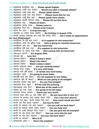 Want more Updates 
http://tanbircox.blogspot.com
247) অনুগ্রহকবর ইংবরডজব বলুন ⇨ Please speak English.
248) অনুগ্রহকবর একডট খবর রোখবব? ⇨ Would you take a message please?
249) অনুগ্রহকবর একটু আবস্ত বলুন ⇨ Please speak slower.
250) অনুগ্রহকবর একটু গণনো কবর ডেববন? ⇨ Please count this for me.
251) অনুগ্রহকবর একটু ধীবর বলুন ⇨ Please speak more slowly.
252) অনুগ্রহকবর েরমডট ডেলআপ করুন ⇨ Please fill out this form.
253) অনুগ্রহকবর বসুন ⇨ Please sit down.
254) অনুগ্রহকবর ফভ বর আসুন ⇨ Please come in.
255) অনুগ্রহকবর ডলবখ ডনন ⇨ Please write it down.
256) অবনক ডেন আবগ ⇨ A long time ago.
257) আগবস্টর ২৭ োডরখ আমোর জন্মডেন ⇨ My birthday is August 27th.
258) আগোডম বুধবোবর সোেোব র জন্য সময় ডিক করব পোডর? ⇨ Can I make an appointment
for next Wednesday?
259) আগোমীকোল ডক বৃডষ্ট হব পোবর? ⇨ Is it suppose to rain tomorrow?
260) আগোমীকোল ফথবক জন েুডটব েোবে ⇨ John is going on vacation tomorrow.
261) আগোমীকোল ফেখো হবব ⇨ See you tomorrow.
262) আগোমীকোল বৃডষ্ট হব পোবর ⇨ It's suppose to rain tomorrow.
263) আগোমীকোল ফস আমোর সোবথ েোবে ⇨ She's going with me tomorrow.
264) আজ২৫ফশ আগস্ট ⇨ It's August 25th.
265) আজ৩রো জুন ⇨ June 3rd.
266) আজক োডরখ? ⇨ What is today's date?
267) আজক োডরখ? ⇨ What's the date?
268) আজক োডরখ? ⇨ What's today's date?
269) আজডক আজকোজ করে? ⇨ Are you working today?
270) আজখুব িোন্ ো পবড়বে ⇨ It's very cold today.
271) আজখুব ভোডর বৃডষ্ট হবয়বে ⇨ It rained very hard today.
272) আজ ুর্োর পড়বব ⇨ It's going to snow today.
273) আজবৃডষ্ট হবোর কথো ডেলনো ⇨ it's not suppose to rain today.
274) আজরোব ুডম কী করবব? ⇨ What are you going to do tonight?
275) আজরোব ফ োমোর সময় হবব? ⇨ Are you free tonight?
276) আজসন্ধ্োয় িোন্ ো পড়বব ⇨ It'll be cold this evening.
277) আজসপ্তোবহর ফকোন ডেন? ⇨ What day of the week is it?
278) আজবক খুব গরম পড়বব ⇨ It's going to be hot today.
279) আপনোবক অসংখয ধন্যবোে ⇨ Thank you very much.
280) আপনোর কোবে এটোর ১১ নম্বর সোইজ হবব? ⇨ Do you have this in size 11?
281) আপনোর ডক আপনোর ফেোন বযবহোর করব পোডর? ⇨ Can I use your phone?
282) আপনোর েোম বলুন/ আপডন ক ব ডনব চোন? ⇨ How much would you like?
283) আপডন এটো ডিক করব পোরববন? ⇨ Can you fix this?
284) আপডন ডক আমোবক পবর ফেোন করববন? ⇨ Can you call me back later?
285) আপডন ডক আমোবক সোহোেয করব পোবরন? ⇨ Can you help me?
286) আপডন ডক একটো উেোহরন ডেব পোবরন ? ⇨ Can you give me an example?
287) আপডন ডক এটো আমোর জন্য বইববন? ⇨ Can you carry this for me?
288) আপডন ডক পবর ফেোন করববন? ⇨ Can you call back later?
289) আপডন ফক বলবেন? ⇨ Who is it?
290) আবহোওয়োটো ফকমন ? ⇨ How's the weather?
 