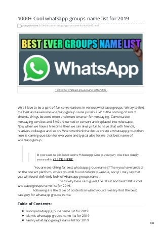 1000+ Cool whatsapp groups name list for 2019
groupsfor.com/2019/01/cool-whatsapp-groups-name-list-for-2019.html
1000+ Cool whatsapp groups name list for 2019
We all love to be a part of fun conversations in various whatsapp groups. We try to find
the best and awesome whatsapp group name possible. With the coming of smart
phones, things become more and more smarter for messaging. Conversation
messaging services and SMS are turned or convert and replaced into whatsapp.
Now when we have a free time then we can always fun to have chat with friends,
relatives, colleague and so on. When we think that let us create a whatsapp group then
here is coming question for everyone and typical also for me that best name of
whatsapp group.
If you want to join latest active Whatsapp Groups category wise then simply
you need to CLICK HERE
You are searching for best whatsapp group names? Then you have landed
on the correct platform, where you will found definitely various, sorry! i may say that
you will found definitely bulk of whatsapp groups name.
That's why here i am giving the latest and best 1000+ cool
whatsapp groups name list for 2019.
Following are the table of contents in which you can easily find the best
category for whatsapp groups name.
Table of Contents:
Funny whatsapp groups name list for 2019
Islamic whatsapp groups name list for 2019
Family whatsapp groups name list for 2019
1/29
 