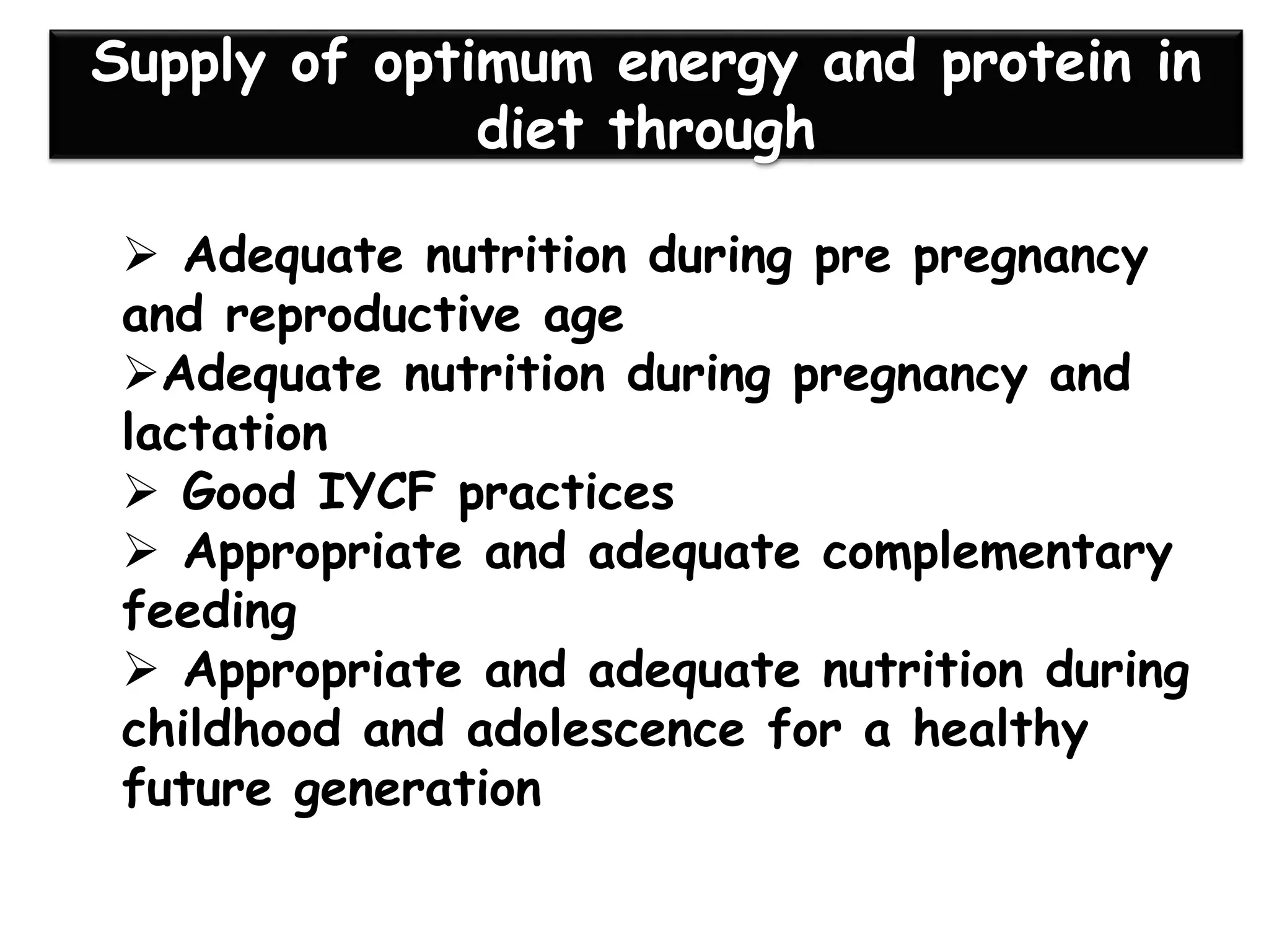 Supply of optimum energy and protein in
diet through
➢ Adequate nutrition during pre pregnancy
and reproductive age
➢Adequate nutrition during pregnancy and
lactation
➢ Good IYCF practices
➢ Appropriate and adequate complementary
feeding
➢ Appropriate and adequate nutrition during
childhood and adolescence for a healthy
future generation
 