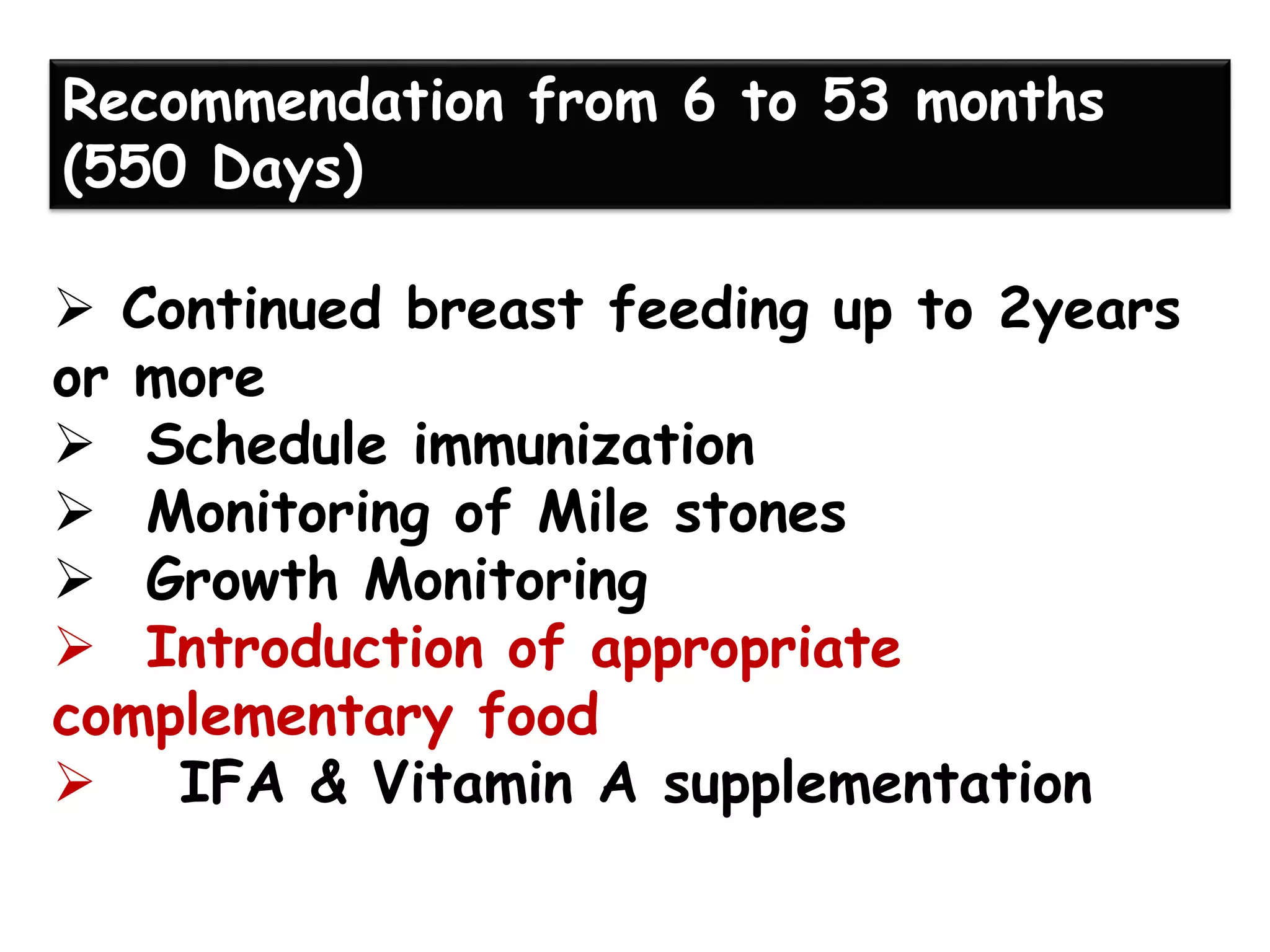 ➢ Continued breast feeding up to 2years
or more
➢ Schedule immunization
➢ Monitoring of Mile stones
➢ Growth Monitoring
➢ Introduction of appropriate
complementary food
➢ IFA & Vitamin A supplementation
Recommendation from 6 to 53 months
(550 Days)
 