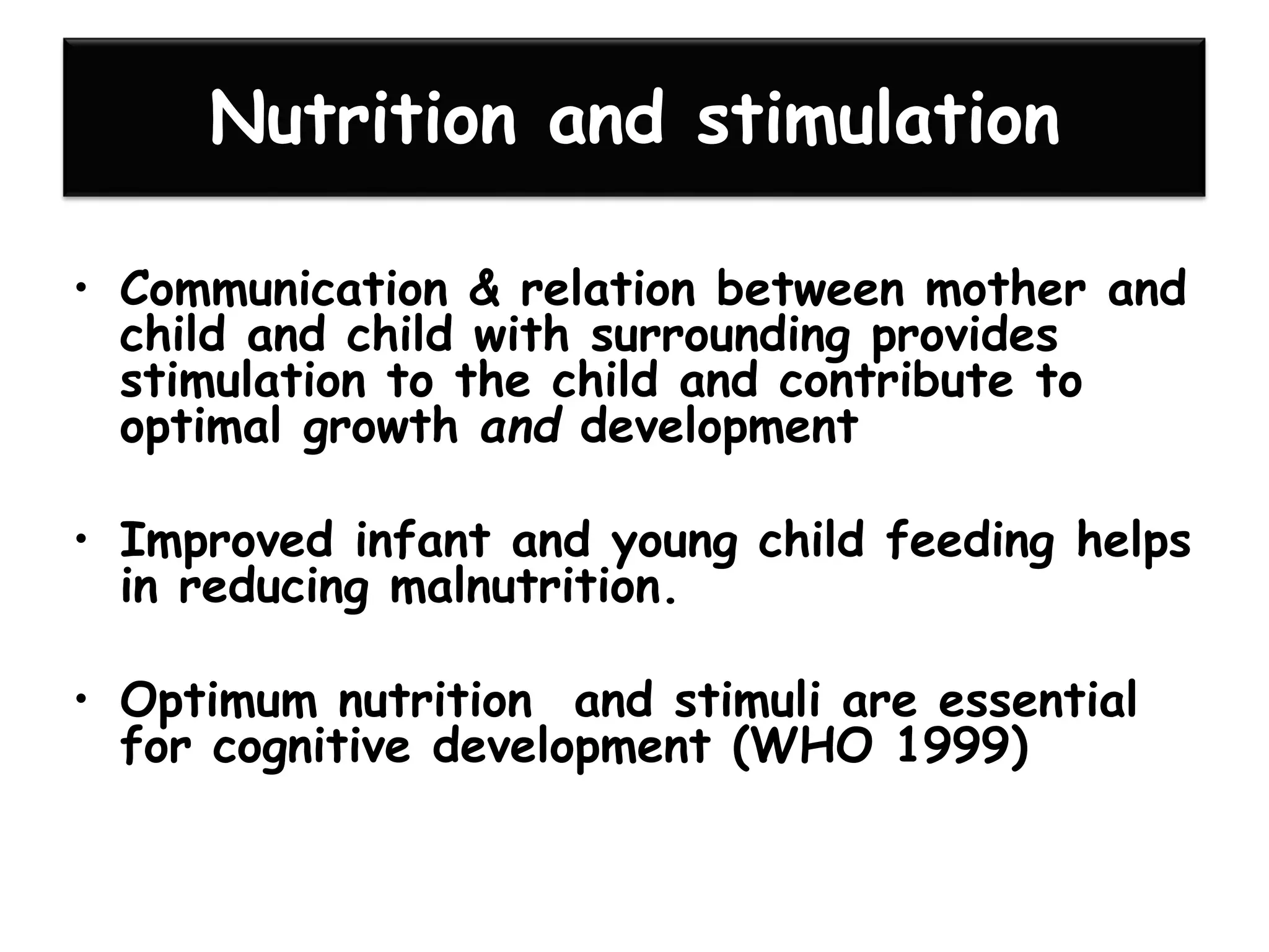Nutrition and stimulation
• Communication & relation between mother and
child and child with surrounding provides
stimulation to the child and contribute to
optimal growth and development
• Improved infant and young child feeding helps
in reducing malnutrition.
• Optimum nutrition and stimuli are essential
for cognitive development (WHO 1999)
 