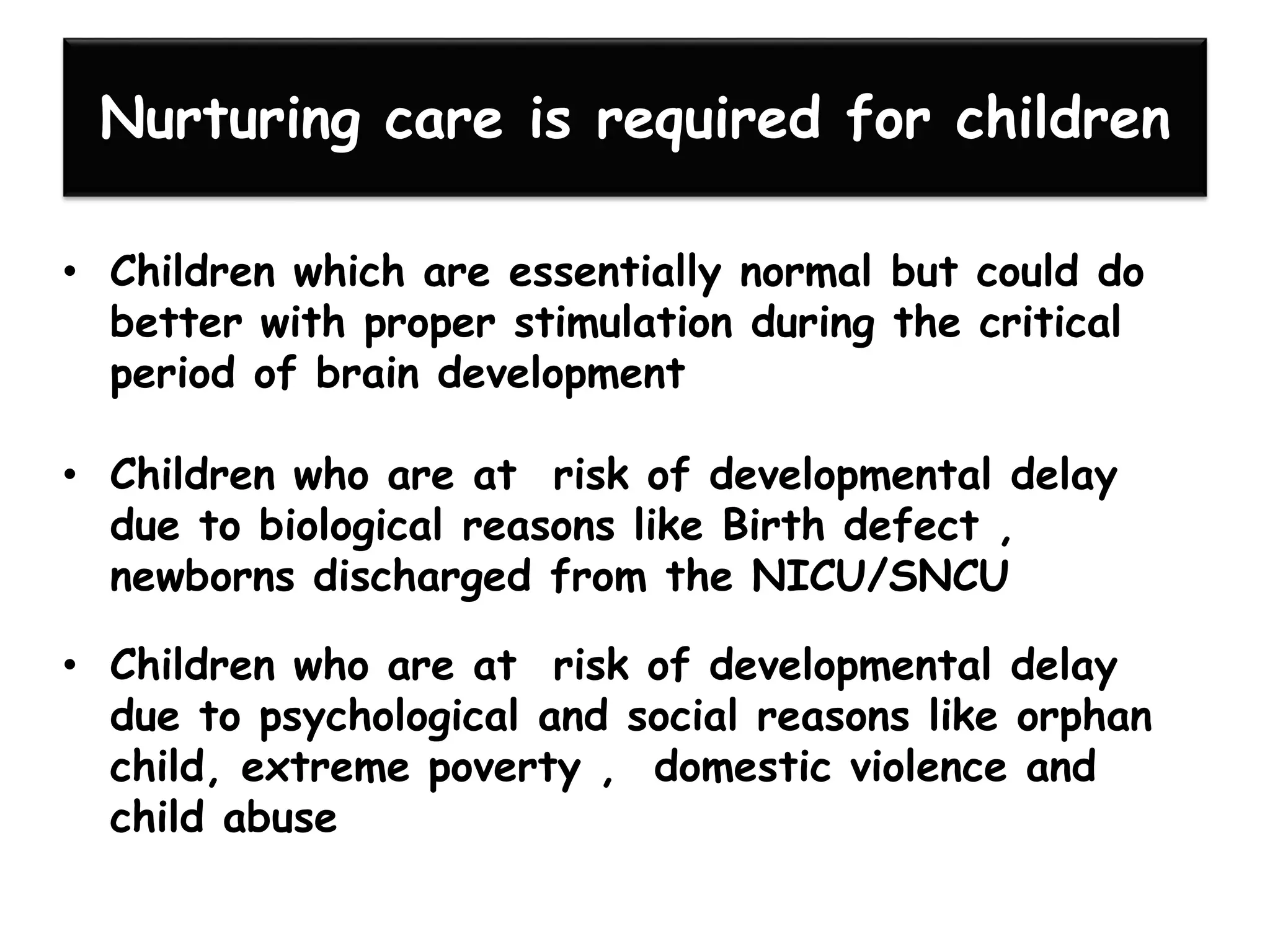 Nurturing care is required for children
• Children which are essentially normal but could do
better with proper stimulation during the critical
period of brain development
• Children who are at risk of developmental delay
due to biological reasons like Birth defect ,
newborns discharged from the NICU/SNCU
• Children who are at risk of developmental delay
due to psychological and social reasons like orphan
child, extreme poverty , domestic violence and
child abuse
 