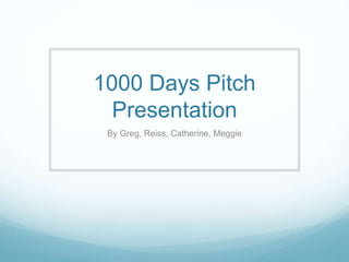 1000 Days Pitch 
Presentation 
By Greg, Reiss, Catherine, Meggie 
 