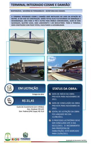 TERMINAL INTEGRADO COSME E DAMIÃO
RESPONSÁVEL: GOVERNO DE PERNAMBUCO – SECRETARIA DAS CIDADES.


O TERMINAL INTEGRADO COSME E DAMIÃO SERÁ INSTALADO AO LADO DA ESTAÇÃO DE
METRÔ, JÁ EM FASE DE CONSTRUÇÃO. SERÃO FEITAS DUAS PLATAFORMAS DE EMBARQUE E
DESEMBARQUE, UMA PARA O TRO E OUTRA PARA ÔNIBUS CONVENCIONAL, ALÉM DE DOIS
QUIOSQUES, QUATRO LOJAS, UMA LANCHONETE E UM BICICLETÁRIO. TODO O TERMINAL
SERÁ CONSTRUÍDO COM PISOS TÁTEIS, FACILITANDO A ACESSIBILIDADE.




        EM LICITAÇÃO                         STATUS DA OBRA:
                          Estágio da obra    DATA DE INÍCIO DA OBRA
                                             PREVISTA PARA NOVEMBRO DE
                                             2011.
            R$ 21,45
                                             DATA DE CONCLUSÃO DA OBRA
      Custo do investimento (em milhões)
                                             PREVISTA PARA NOVEMBRO DE
                   Gov. Estadual: R$ 6,45    2012.
        Gov. Federal (PAC Copa): R$ 15,0     EDITAL DE LICITAÇÃO DA OBRA
                                             FOI LANÇADO NO DIA
                                             11/08/2011.
                                             O PROCESSO LICITATÓRIO DEVE
                                             SER CONCLUÍDO ATÉ O DIA
                                             03/11/2011. O RECEBIMENTO
                                             DAS PROPOSTAS DE
                                             HABILITAÇÃO, ESTÁ MARCADO
                                             PARA 23/09/2011.

                                                               Atualização do documento: Set/2011
 
