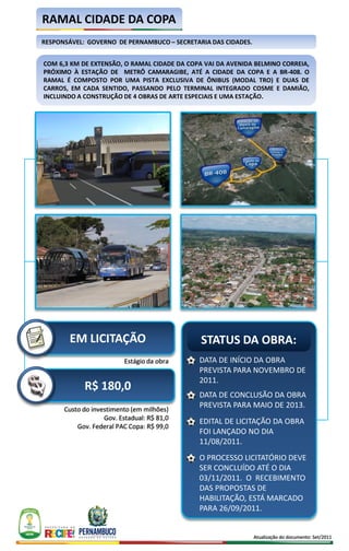 RAMAL CIDADE DA COPA
RESPONSÁVEL: GOVERNO DE PERNAMBUCO – SECRETARIA DAS CIDADES.


COM 6,3 KM DE EXTENSÃO, O RAMAL CIDADE DA COPA VAI DA AVENIDA BELMINO CORREIA,
PRÓXIMO À ESTAÇÃO DE METRÔ CAMARAGIBE, ATÉ A CIDADE DA COPA E A BR-408. O
RAMAL É COMPOSTO POR UMA PISTA EXCLUSIVA DE ÔNIBUS (MODAL TRO) E DUAS DE
CARROS, EM CADA SENTIDO, PASSANDO PELO TERMINAL INTEGRADO COSME E DAMIÃO,
INCLUINDO A CONSTRUÇÃO DE 4 OBRAS DE ARTE ESPECIAIS E UMA ESTAÇÃO.




        EM LICITAÇÃO                          STATUS DA OBRA:
                          Estágio da obra    DATA DE INÍCIO DA OBRA
                                             PREVISTA PARA NOVEMBRO DE
                                             2011.
            R$ 180,0
                                             DATA DE CONCLUSÃO DA OBRA
      Custo do investimento (em milhões)
                                             PREVISTA PARA MAIO DE 2013.
                   Gov. Estadual: R$ 81,0
                                             EDITAL DE LICITAÇÃO DA OBRA
          Gov. Federal PAC Copa: R$ 99,0
                                             FOI LANÇADO NO DIA
                                             11/08/2011.
                                             O PROCESSO LICITATÓRIO DEVE
                                             SER CONCLUÍDO ATÉ O DIA
                                             03/11/2011. O RECEBIMENTO
                                             DAS PROPOSTAS DE
                                             HABILITAÇÃO, ESTÁ MARCADO
                                             PARA 26/09/2011.


                                                               Atualização do documento: Set/2011
 