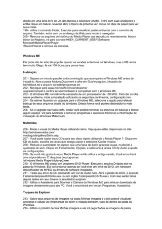 direito em uma área livre de um dos tópicos e selecione Anotar. Entre com suas anotações e
então clique em Salvar. Quando abrir o tópico da próxima vez, clique no clipe de papel para ver
suas notas.
199 - utilize o comando Iniciar, Executar para visualizar pastas entrando com o cominho de
arquivo. Também, entre com um endereço da Web para iniciar o navegador.
200 - Remova os arquivos de histórico do Media Player que reproduziu recentemente. Abra o
editor do Registro, vá para a chave HKEY_CURRENT_USERSoftware
MicrosoftMediaPlayerPlayer
RecentFileList e remova as entradas.
Windows ME
Ele pode não ter sido tão popular quanto as versões anteriores do Windows, mas o ME ainda
tem muito fôlego. Ai vai 100 dicas para provar isso.
Instalação
201 - Separe um minuto para ler a documentação que acompanha o Windows ME antes de
instalá-lo. Abra a pasta AddonsDocument e olhe em Guiampsg.doc, bloqueio de
hdhdblock.txt e arquivo de textoprogramas.txt.
202 - Navegue para www.microsoft.com/windowsme/
upgrade/compat e confira se seu hardware é compatível com o Windows ME.
203 - O Windows ME normalmente necessita de um processador de 150 MHz. Para dar a volta
nesse problema, inicie a instalação utilizando os seguintes parâmetros, configuração /nm.
204 - Se estiver fazendo um upgrade para o Windows ME, selecione a opção para efetuar
backup de seus arquivos atuais do Windows. Dessa forma você poderá desinstalá-lo mais
tarde.
205 - Se o upgrade sair tudo certo, então você poderá remover os arquivos em backup e liberar
algum espaço. Vá para Adicionar e remover programas e selecione Remover a informação de
instalação do Windows Millennium.
Multimídia
206 - Mude o visual do Media Player utilizando skins. Veja quais estão disponíveis no site
http://windowsmedia.com/
mediaguide/gallery/Skins.asp.
207 - Você pode copiar seus CDs para seu disco rígido utilizando o Media Player 7. Clique em
CD de áudio, escolha as faixas que deseja copiar e selecione Copiar música.
208 - Reduza a quantidade de espaço que uma faixa de áudio gravada ocupa, mudando a
qualidade de som. Clique em Ferramentas, Opções, e selecione a janela CD de Áudio e ajuste
as configurações.
209 - Se você não gosta do novo Media Player então utilize a antiga versão. Você encontrará
uma cópia dela em C:Arquivos de programas
Windows Media PlayerMplayer2.exe.
210 - O Windows ME possui um programa DVD Player. Execute o arquivo Dvdplay.exe na
pasta do Windows. Ela irá funcionar apenas se você tiver um drive de DVD, um hardware
decodificador de MPEG ou drivers de software instalados.
211 - Teste seu drive de CD colocando um CD de Áudio nele. Abra a janela do DOS, e execute
FerramentaspssutilCdinfo.exe (ou em inglês ToolspssutilCdinfo.exe). Com isso serão feitos
alguns testes em seu drive e os resultados surgiram.
212 - Utilize o Assistente para Scanner e Câmera do Windows ME para efetuar downloads de
imagens diretamente para seu PC. Você o encontrará em Iniciar, Programas, Acessórios.
Truques do Explorer
213 - Salve seus arquivos de imagens na pasta Minhas imagens e você poderá visualizar
amostras e utilizar as ferramentas de zoom e rotação também, tudo de dentro da pasta do
Windows.
214 - Utilize o protetor de tela Minhas imagens e ele irá pegar todas as imagens da pasta
 
