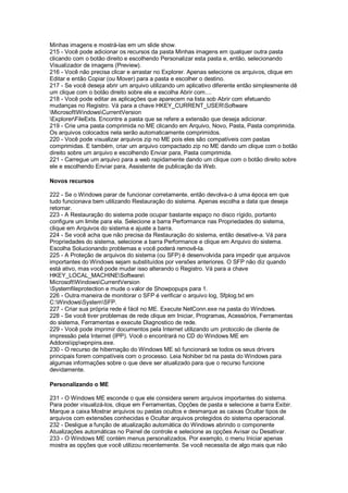 Minhas imagens e mostrá-las em um slide show.
215 - Você pode adicionar os recursos da pasta Minhas imagens em qualquer outra pasta
clicando com o botão direito e escolhendo Personalizar esta pasta e, então, selecionando
Visualizador de imagens (Preview).
216 - Você não precisa clicar e arrastar no Explorer. Apenas selecione os arquivos, clique em
Editar e então Copiar (ou Mover) para a pasta e escolher o destino.
217 - Se você deseja abrir um arquivo utilizando um aplicativo diferente então simplesmente dê
um clique com o botão direito sobre ele e escolha Abrir com....
218 - Você pode editar as aplicações que aparecem na lista sob Abrir com efetuando
mudanças no Registro. Vá para a chave HKEY_CURRENT_USERSoftware
MicrosoftWindowsCurrentVersion
ExplorerFileExts. Encontre a pasta que se refere a extensão que deseja adicionar.
219 - Crie uma pasta comprimida no ME clicando em Arquivo, Novo, Pasta, Pasta comprimida.
Os arquivos colocados nela serão automaticamente comprimidos.
220 - Você pode visualizar arquivos zip no ME pois eles são compatíveis com pastas
comprimidas. E também, criar um arquivo compactado zip no ME dando um clique com o botão
direito sobre um arquivo e escolhendo Enviar para, Pasta comprimida.
221 - Carregue um arquivo para a web rapidamente dando um clique com o botão direito sobre
ele e escolhendo Enviar para, Assistente de publicação da Web.
Novos recursos
222 - Se o Windows parar de funcionar corretamente, então devolva-o à uma época em que
tudo funcionava bem utilizando Restauração do sistema. Apenas escolha a data que deseja
retornar.
223 - A Restauração do sistema pode ocupar bastante espaço no disco rígido, portanto
configure um limite para ela. Selecione a barra Performance nas Propriedades do sistema,
clique em Arquivos do sistema e ajuste a barra.
224 - Se você acha que não precisa da Restauração do sistema, então desative-a. Vá para
Propriedades do sistema, selecione a barra Performance e clique em Arquivo do sistema.
Escolha Solucionando problemas e você poderá removê-la.
225 - A Proteção de arquivos do sistema (ou SFP) é desenvolvida para impedir que arquivos
importantes do Windows sejam substituídos por versões anteriores. O SFP não diz quando
está ativo, mas você pode mudar isso alterando o Registro. Vá para a chave
HKEY_LOCAL_MACHINESoftware
MicrosoftWindowsCurrentVersion
Systemfileprotection e mude o valor de Showpopups para 1.
226 - Outra maneira de monitorar o SFP é verificar o arquivo log, Sfplog.txt em
C:WindowsSystemSFP.
227 - Criar sua própria rede é fácil no ME. Execute NetConn.exe na pasta do Windows.
228 - Se você tiver problemas de rede clique em Iniciar, Programas, Acessórios, Ferramentas
do sistema, Ferramentas e execute Diagnostico de rede.
229 - Você pode imprimir documentos pela Internet utilizando um protocolo de cliente de
impressão pela Internet (IPP). Você o encontrará no CD do Windows ME em
Addonsippwpnpins.exe.
230 - O recurso de hibernação do Windows ME só funcionará se todos os seus drivers
principais forem compatíveis com o processo. Leia Nohiber.txt na pasta do Windows para
algumas informações sobre o que deve ser atualizado para que o recurso funcione
devidamente.
Personalizando o ME
231 - O Windows ME esconde o que ele considera serem arquivos importantes do sistema.
Para poder visualizá-los, clique em Ferramentas, Opções de pasta e selecione a barra Exibir.
Marque a caixa Mostrar arquivos ou pastas ocultos e desmarque as caixas Ocultar tipos de
arquivos com extensões conhecidas e Ocultar arquivos protegidos do sistema operacional.
232 - Desligue a função de atualização automática do Windows abrindo o componente
Atualizações automáticas no Painel de controle e selecione as opções Avisar ou Desativar.
233 - O Windows ME contém menus personalizados. Por exemplo, o menu Iniciar apenas
mostra as opções que você utilizou recentemente. Se você necessita de algo mais que não
 