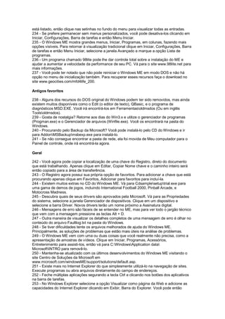 está listado, então clique nas setinhas no fundo do menu para visualizar todas as entradas.
234 - Se prefere permanecer sem menus personalizados, você pode desativa-los clicando em
Iniciar, Configurações, Barra de tarefas e então Menu Iniciar.
235 - O Windows ME mostra grandes menus, Iniciar, Programas, em colunas, fazendo mais
opções visíveis. Para retornar à visualização tradicional clique em Iniciar, Configurações, Barra
de tarefas e então Menu Iniciar, selecione a janela Avançado e marque a opção Lista de
programas.
236 - Um programa chamado 98lite pode lhe dar controle total sobre a instalação do ME e
ajudar a aumentar a velocidade da performance de seu PC. Vá para o site www.98lite.net para
mais informações.
237 - Você pode ter notado que não pode reiniciar o Windows ME em modo DOS e não há
opção no menu de inicialização também. Para recuperar esses recursos faça o download no
site www.geocities.com/mfd4life_200.
Antigos favoritos
238 - Alguns dos recursos do DOS original do Windows podem ter sido removidos, mas ainda
existem muitos disponíveis como o Edit (o editor de texto), QBasic, e o programa de
diagnósticos MSD.EXE. Você irá encontrá-los em Ferramentasoldmsdos (Ou em inglês
Toolsoldmsdos).
239 - Gosta de nostalgia? Retorne aos dias do Win3.x e utilize o gerenciador de programas
(Progman.exe) e o Gerenciador de arquivos (Winfile.exe). Você os encontrará na pasta do
Windows.
240 - Procurando pelo Backup da Microsoft? Você pode instalá-lo pelo CD do Windows e ir
para AddonMSBackupmsbexp.exe para instalá-lo.
241 - Se não consegue encontrar a pasta de rede, ela foi movida de Meu computador para o
Painel de controle, onde irá encontrá-la agora.
Geral
242 - Você agora pode copiar a localização de uma chave do Registro, direto do documento
que está trabalhando. Apenas clique em Editar, Copiar Nome chave e o caminho inteiro será
então copiado para a área de transferência.
243 - O Registro agora possui sua própria opção de favoritos. Para adicionar a chave que está
procurando apenas clique em Favoritos, Adicionar para favoritos para incluí-la.
244 - Existem muitos extras no CD do Windows ME. Vá para Cdsamplesetuptrial.exe para
uma gama de demos de jogos, incluindo International Football 2000, Pinball Arcade, e
Motocross Madness.
245 - Descubra quais de seus drivers são aprovados pela Microsoft. Vá para as Propriedades
do sistema, selecione a janela Gerenciador de dispositivos. Clique em um dispositivo e
selecione a barra Driver. Novos drivers terão um nome próximo a Assinatura digital.
246 - Mensagens de erro são fáceis de se entender no ME, mas para ver todo o jargão técnico
que vem com a mensagem pressione as teclas Alt + D.
247 - Outra maneira de visualizar os detalhes completos de uma mensagem de erro é olhar no
conteúdo do arquivo Faultlog.txt na pasta do Windows.
248 - Se tiver dificuldades tente os arquivos melhorados de ajuda do Windows ME.
Principalmente, as soluções de problemas que estão mais úteis na análise de problemas.
249 - O Windows ME vem com uma ou duas coisas que você realmente não precisa, como a
apresentação de amostras de vídeos. Clique em Iniciar, Programas, Acessórios,
Entretenimento para assisti-los, então vá para C:WindowsApplication data
MicrosoftINTRO para removê-lo.
250 - Mantenha-se atualizado com os últimos desenvolvimentos do Windows ME visitando o
site Centro de Soluções da Microsoft em
www.microsoft.com/windowsME/support/solutions/default.asp.
251 - Existe mais no Internet Explorer do que simplesmente utilizá-lo na navegação de sites.
Execute programas ou abra arquivos diretamente do campo de endereços.
252 - Feche múltiplas aplicações segurando a tecla Ctrl e clicando nos botões dos aplicativos
na barra de tarefas.
253 - No Windows Explorer selecione a opção Visualizar como página da Web e adicione as
capacidades do Internet Explorer clicando em Exibir, Barra do Explorer. Você pode então
 