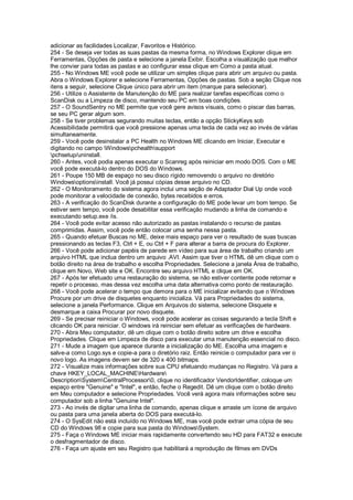 adicionar as facilidades Localizar, Favoritos e Histórico.
254 - Se deseja ver todas as suas pastas da mesma forma, no Windows Explorer clique em
Ferramentas, Opções de pasta e selecione a janela Exibir. Escolha a visualização que melhor
lhe convier para todas as pastas e ao configurar essa clique em Como a pasta atual.
255 - No Windows ME você pode se utilizar um simples clique para abrir um arquivo ou pasta.
Abra o Windows Explorer e selecione Ferramentas, Opções de pastas. Sob a seção Clique nos
itens a seguir, selecione Clique único para abrir um item (marque para selecionar).
256 - Utilize o Assistente de Manutenção do ME para realizar tarefas específicas como o
ScanDisk ou a Limpeza de disco, mantendo seu PC em boas condições.
257 - O SoundSentry no ME permite que você gere avisos visuais, como o piscar das barras,
se seu PC gerar algum som.
258 - Se tiver problemas segurando muitas teclas, então a opção StickyKeys sob
Acessibilidade permitirá que você pressione apenas uma tecla de cada vez ao invés de várias
simultaneamente.
259 - Você pode desinstalar a PC Health no Windows ME clicando em Iniciar, Executar e
digitando no campo Windowspchealthsupport
pchsetup/uninstall.
260 - Antes, você podia apenas executar o Scanreg após reiniciar em modo DOS. Com o ME
você pode executá-lo dentro do DOS do Windows.
261 - Poupe 150 MB de espaço no seu disco rígido removendo o arquivo no diretório
Windowsoptionsinstall. Você já possui cópias desse arquivo no CD.
262 - O Monitoramento do sistema agora inclui uma seção de Adaptador Dial Up onde você
pode monitorar a velocidade de conexão, bytes recebidos e erros.
263 - A verificação do ScanDisk durante a configuração do ME pode levar um bom tempo. Se
estiver sem tempo, você pode desabilitar essa verificação mudando a linha de comando e
executando setup.exe /is.
264 - Você pode evitar acesso não autorizado as pastas instalando o recurso de pastas
comprimidas. Assim, você pode então colocar uma senha nessa pasta.
265 - Quando efetuar Buscas no ME, deixe mais espaço para ver o resultado de suas buscas
pressionando as teclas F3, Ctrl + E, ou Ctrl + F para alterar a barra de procura do Explorer.
266 - Você pode adicionar papéis de parede em vídeo para sua área de trabalho criando um
arquivo HTML que inclua dentro um arquivo .AVI. Assim que tiver o HTML dê um clique com o
botão direito na área de trabalho e escolha Propriedades. Selecione a janela Área de trabalho,
clique em Novo, Web site e OK. Encontre seu arquivo HTML e clique em OK.
267 - Após ter efetuado uma restauração do sistema, se não estiver contente pode retornar e
repetir o processo, mas dessa vez escolha uma data alternativa como ponto de restauração.
268 - Você pode acelerar o tempo que demora para o ME inicializar evitando que o Windows
Procure por um drive de disquetes enquanto inicializa. Vá para Propriedades do sistema,
selecione a janela Performance. Clique em Arquivos do sistema, selecione Disquete e
desmarque a caixa Procurar por novo disquete.
269 - Se precisar reiniciar o Windows, você pode acelerar as coisas segurando a tecla Shift e
clicando OK para reiniciar. O windows irá reiniciar sem efetuar as verificações de hardware.
270 - Abra Meu computador, dê um clique com o botão direito sobre um drive e escolha
Propriedades. Clique em Limpeza de disco para executar uma manutenção essencial no disco.
271 - Mude a imagem que aparece durante a inicialização do ME. Escolha uma imagem e
salve-a como Logo.sys e copie-a para o diretório raiz. Então reinicie o computador para ver o
novo logo. As imagens devem ser de 320 x 400 bitmaps.
272 - Visualize mais informações sobre sua CPU efetuando mudanças no Registro. Vá para a
chave HKEY_LOCAL_MACHINEHardware
DescriptionSystemCentralProcessor0, clique no identificador VendorIdentifier, coloque um
espaço entre "Genuine" e "Intel", e então, feche o Regedit. Dê um clique com o botão direito
em Meu computador e selecione Propriedades. Você verá agora mais informações sobre seu
computador sob a linha "Genuine Intel".
273 - Ao invés de digitar uma linha de comando, apenas clique e arraste um ícone de arquivo
ou pasta para uma janela aberta do DOS para executá-lo.
274 - O SysEdit não está incluído no Windows ME, mas você pode extrair uma cópia de seu
CD do Windows 98 e copie para sua pasta do WindowsSystem.
275 - Faça o Windows ME iniciar mais rapidamente convertendo seu HD para FAT32 e execute
o desfragmentador de disco.
276 - Faça um ajuste em seu Registro que habilitará a reprodução de filmes em DVDs
 