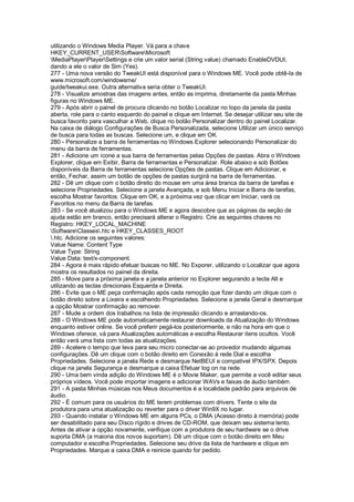 utilizando o Windows Media Player. Vá para a chave
HKEY_CURRENT_USERSoftwareMicrosoft
MediaPlayerPlayerSettings e crie um valor serial (String value) chamado EnableDVDUI,
dando a ele o valor de Sim (Yes).
277 - Uma nova versão do TweakUI está disponível para o Windows ME. Você pode obtê-la de
www.microsoft.com/windowsme/
guide/tweakui.exe. Outra alternativa seria obter o TweakUI.
278 - Visualize amostras das imagens antes, então as imprima, diretamente da pasta Minhas
figuras no Windows ME.
279 - Após abrir o painel de procura clicando no botão Localizar no topo da janela da pasta
aberta, role para o canto esquerdo do painel e clique em Internet. Se desejar utilizar seu site de
busca favorito para vasculhar a Web, clique no botão Personalizar dentro do painel Localizar.
Na caixa de diálogo Configurações de Busca Personalizada, selecione Utilizar um único serviço
de busca para todas as buscas. Selecione um, e clique em OK.
280 - Personalize a barra de ferramentas no Windows Explorer selecionando Personalizar do
menu da barra de ferramentas.
281 - Adicione um ícone a sua barra de ferramentas pelas Opções de pastas. Abra o Windows
Explorer, clique em Exibir, Barra de ferramentas e Personalizar. Role abaixo e sob Botões
disponíveis da Barra de ferramentas selecione Opções de pastas. Clique em Adicionar, e
então, Fechar, assim um botão de opções de pastas surgirá na barra de ferramentas.
282 - Dê um clique com o botão direito do mouse em uma área branca da barra de tarefas e
selecione Propriedades. Selecione a janela Avançada, e sob Menu Iniciar e Barra de tarefas,
escolha Mostrar favoritos. Clique em OK, e a próxima vez que clicar em Iniciar, verá os
Favoritos no menu da Barra de tarefas.
283 - Se você atualizou para o Windows ME e agora descobre que as páginas da seção de
ajuda estão em branco, então precisará alterar o Registro. Crie as seguintes chaves no
Registro: HKEY_LOCAL_MACHINE
SoftwareClasses.htc e HKEY_CLASSES_ROOT
.htc. Adicione os seguintes valores:
Value Name: Content Type
Value Type: String
Value Data: text/x-component.
284 - Agora é mais rápido efetuar buscas no ME. No Exporer, utilizando o Localizar que agora
mostra os resultados no painel da direita.
285 - Move para a próxima janela e a janela anterior no Explorer segurando a tecla Alt e
utilizando as teclas direcionais Esquerda e Direita.
286 - Evite que o ME peça confirmação após cada remoção que fizer dando um clique com o
botão direito sobre a Lixeira e escolhendo Propriedades. Selecione a janela Geral e desmarque
a opção Mostrar confirmação ao remover.
287 - Mude a ordem dos trabalhos na lista de impressão clicando e arrastando-os.
288 - O Windows ME pode automaticamente restaurar downloads da Atualização do Windows
enquanto estiver online. Se você preferir pegá-los posteriormente, e não na hora em que o
Windows oferece, vá para Atualizações automáticas e escolha Restaurar itens ocultos. Você
então verá uma lista com todas as atualizações.
289 - Acelere o tempo que leva para seu micro conectar-se ao provedor mudando algumas
configurações. Dê um clique com o botão direito em Conexão à rede Dial e escolha
Propriedades. Selecione a janela Rede e desmarque NetBEUI e compatível IPX/SPX. Depois
clique na janela Segurança e desmarque a caixa Efetuar log on na rede.
290 - Uma bem vinda adição do Windows ME é o Movie Maker, que permite a você editar seus
próprios vídeos. Você pode importar imagens e adicionar WAVs e faixas de áudio também.
291 - A pasta Minhas músicas nos Meus documentos é a localidade padrão para arquivos de
áudio.
292 - É comum para os usuários do ME terem problemas com drivers. Tente o site da
produtora para uma atualização ou reverter para o driver Win9X no lugar.
293 - Quando instalar o Windows ME em alguns PCs, o DMA (Acesso direto à memória) pode
ser desabilitado para seu Disco rígido e drives de CD-ROM, que deixam seu sistema lento.
Antes de ativar a opção novamente, verifique com a produtora de seu hardware se o drive
suporta DMA (a maioria dos novos suportam). Dê um clique com o botão direito em Meu
computador e escolha Propriedades. Selecione seu drive da lista de hardware e clique em
Propriedades. Marque a caixa DMA e reinicie quando for pedido.
 