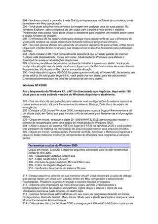 294 - Você encontrará a conexão à rede Dial Up e Impressoras no Painel de controle ao invés
de estarem em Meu computador.
295 - Você pode adicionar uma amostra da imagem em qualquer uma de suas pastas. No
Windows Explorer, abra uma pasta, dê um clique com o botão direito dentro e escolha
Personalizar essa pasta. Você pode utilizar o assistente para escolher um modelo assim como
a opção Amostra de imagem.
296 - O Windows ME foi desenvolvido para desligar mais rapidamente do que o Windows 98.
Você pode acelerar as coisas ainda mais fechando todos os programas primeiro.
297 - Se você precisa efetuar um upload de um arquivo rapidamente para a Web, então dê um
clique com o botão direito no arquivo que deseja enviar e escolha Assistente para publicação
na Web.
298 - Após instalar o ME você provavelmente descobrirá que a versão padrão do Internet
Explorer está desatualizada. Clique em Iniciar, Atualização do Windows para efetuar o
download de qualquer atualizações disponíveis.
299 - O ícone para Meus documentos na área de trabalho é apenas um atalho. Você pode
mudar a localização real da pasta dando um clique com o botão direito sobre ela e escolhendo
Propriedades. Você pode então colocar a nova localização.
300 - Você descobrirá que o MS DOS foi quase que removido do Windows ME. No entanto, ele
ainda está lá, Se não puder encontrá-lo, você pode criar um atalho para ele adicionando
C:windowscommand.com na linha de comando de um novo atalho.
Windows NT4/2000
Até o lançamento do Windows XP, o NT foi direcionado aos Negócios. Aqui estão 100
dicas para as mais estáveis versões do Windows disponíveis atualmente.
301 - Crie um disco de recuperação para restaurar suas configurações do sistema quando as
coisas saírem errado. Vá para Ferramentas do sistema, Backup, Criar disco de reparo de
emergência.
302 - Coloque o CD do seu Windows 2000, navegue para a pasta SupportFerramentas e dê
um clique duplo em Setup.exe para instalar o Kit de recursos para ferramentas e informações
extras.
303 - Clique em Iniciar, executar e digite D:1386WINNT32.EXE /cmdcons para instalar o
console de recuperação como uma opção de inicialização no Windows 2000.
304 - Utilize o arquivo do sistema NTFS no lugar do FAT32 no Windows 2000 e você poderá
tirar vantagem do sistema de encriptação de arquivos para manter seus arquivos privados.
305 - Clique em Iniciar, Configurações, Painel de controle, Adicionar e Remover programas e
clique no botão Adicionar e remover componentes do Windows para programas e serviços
extras.
Ferramentas ocultas do Windows 2000
Clique em Iniciar, Executar e digite os seguintes comandos para revelar ferramentas
extras do Win 2000.
306 - Visualizador ClipBook Clipbrd.exe
307 - Editor do MS DOS Edit.com
308 - Console de gerenciamento Microsoft Mmc.exe
309 - Editor de Registro Regedit.exe
310 - Verificador de arquivos do sistema Sfc.exe
311 - Deseja assumir o controle de sua memória virtual? Você encontrará a caixa de diálogo
que precisa dando um clique com o botão direito em Meu computador e selecionando
Propriedades. Pressione a janela Avançado e escolha Opções avançadas.
312 - Adicione uma impressora ao menu Enviar para, abrindo C:Documentos e
configurações<nome do usuário>EnviarPara. Agora clique e arraste o ícone de sua
Impressora para essa pasta criando um atalho aqui.
313 - Coloque ferramentas administrativas em seu menu de programas clicando em Iniciar,
Configurações, Barra de tarefas, Menu Iniciar. Mude para a janela Avançado e marque a caixa
Mostrar Ferramentas Administrativas.
314 - Coloque seu disco do Windows 2000 e navegue para Valueaddmfstfonts - copie e cole
 