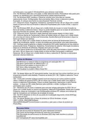 as fontes para a sua pasta C:Windowsfonts para adicionar mais fontes.
315 - No Windows 2000 abra uma pasta, e então selecione Exibir, Personalizar esta pasta para
acessar um assistente que o permitirá personalizar pastas especificamente.
316 - No Windows 2000, visualize o Painel de controle como uma lista em cascata
selecionando Iniciar, Configurações, Barra de tarefas, Menu Iniciar e selecione a janela
Avançado. E coloque uma marca na caixa Expandir Painel de controle.
317 - Clique em Iniciar, Programas, Acessórios, Command Prompt. Dê um clique com o botão
direito na barra de título do Windows e selecione Propriedades para mudar a fonte, o layout e
as cores.
318 - No Windows 2000, dê um clique com o botão direito do mouse no ícone Conexão na
Barra de tarefas e selecione Status. Clique na janela Detalhes para ver os tipos de servidores e
tipos de protocolos de conexão, além dos endereços de IP.
319 - Clique em Iniciar, Executar e digite cleanmgr para poupar espaço no disco rígido.
320 - Adicione Barras de Ferramentas à Barra de tarefas dando um clique com o botão direito
em uma área em branco da Barra de Ferramentas. Escolha Barra de ferramentas e clique na
barra que deseja que apareça.
321 - Dê um clique com o botão direito no divisor entre as barras de ferramentas (como o
atalhos de Inicialização rápida), na barra de tarefas para personalizar como elas aparecerão.
322 - Verifique quais programas e objetos compatíveis OLE estão registrados em seu sistema
pressionando Iniciar, Programas, Acessórios, Ferramentas do sistema, Informação do sistema.
Dirija-se ao Ambiente de softwares, Registro OLE para ver a lista.
323 - Com discos dinâmicos no Windows 2000, você não está mais limitado a quatro partições
por disco. Dê um clique com o botão direito no drive em Meu Computador e selecione
Gerenciar. Dê um clique com o botão direito no disco e selecione N. Reinicie e você poderá
adicionar volumes dinâmicos.
Atalhos do Windows
324 Minimize ou restaure todos os programas em execução Win + D
325 Abra o gerenciador de utilitários Win + U
326 Procure por pastas ou arquivos Win + F
327 Abra o Meu computador Win + E
328 Visualizar ou ocultar o Menu Iniciar Win
329 - Se deseja deixar seu PC executando tarefas, mas não quer que outros interfiram com os
programas enquanto está afastado, Pressione as teclas Ctrl + Alt + Delete e selecione Travar
computador.
330 - Você pode controlar qualquer acesso local aos arquivos por outros usuários quando
utiliza o sistema de arquivos NTFS. Dê um clique com o botão direito sobre uma pasta ou
arquivo e selecione Propriedades. Clique na janela Segurança, desmarque a caixa Permitir
acesso... e clique em OK, então Remover para confirmar, e então, Configurar novas
permissões para usuários.
331 - Mantenha seu PC lento o bastante para executar antigas aplicações do DOS. Dê um
clique com o botão direito no arquivo de programa, selecione Propriedades. Mude para a janela
Programa, clique em Avançado e nas Configurações windows PIF coloque uma marque ao
lado de Compatível com hardware de emulação de tempo.
332 - No NT4 ultrapasse os itens de sua pasta de inicialização segurando a tecla Shift logo
após a tela de logon.
333 - Se estiver perdido com a chave do produto do CD do Windows, vá para
HKEY_LOCAL_MACHINESoftware
MicrosoftWindowsNTCurrentVersion e encontre o valor para a chave do produto em
ProductKey.
Recursos Online
334 Site de recursos do Windows NT www.interlacken.com/winnt
335 Centro de tecnologia Windows NT www.bhs.com/newtech
336 Otimização de performance do Windows 2000 Http://web.ukonline.co.uk/cook
/win2000.htm
337 Compatíveis NT www.ntcompatible.com
 