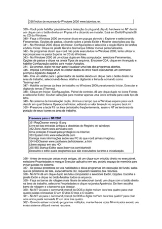 338 Índice de recursos do Windows 2000 www.labmice.net
339 - Você pode habilitar parcialmente a detecção do plug and play do hardware no NT dando
um clique com o botão direito em Pnpisa.inf e clicando em instalar. Está em DrvlibPnpisax86
no CD do Windows.
340 - Faça o Windows 2000 de mostrar dicas em popups abrindo o Explorer e selecionando
Ferramentas, Opções de pastas, clicando sobre a janela Exibir e Mostrar descrições pop Up.
341 - No Windows 2000 clique em Iniciar, Configurações e selecione a opção Barra de tarefas
e Menu Iniciar. Clique na janela Geral e desmarque Utilizar menus personalizados.
342 - Se programas dizem que você não pode executá-los no Windows 2000, tente utilizar o
Apcompat.exe na pasta Suporte no CD do Windows.
343 - No Windows 2000 dê um clique duplo em Meu computador, selecione Ferramentas,
Opções de pastas e clique na janela Tipos de arquivos. Encontre CDA, clique em Avançado e
habilite Configuração padrão para mudar Autoplay.
344 - Do prompt, digite net start para visualizar uma lista dos programas abertos.
345 - Impeça o Windows 2000 de coletar dados do drive físico executando um command
prompt e digitando diskperf -n.
346 - Crie um atalho para o gerenciador de tarefas dando um clique com o botão direito na
área de trabalho, selecionando Novo, Atalho e digitando a linha de comando como
"taskmgr.exe".
347 - Habilite os temas da área de trabalho no Windows 2000 pressionando Iniciar, Executar e
digitando temas (Themes).
348 - Clique em Iniciar, Configurações, Painel de controle, dê um clique duplo no ícone Fontes
e selecione Exibir, Ocultar variações para mostrar apenas uma única entrada para cada tipo de
letra.
349 - No sistema de Inicialização dupla, diminua o tempo que o Windows espera para você
decidir em qual Sistema Operacional iniciar, editando o valor timeout= no arquivo boot.ini.
350 - Pressione a tecla F5 na área de trabalho freqüentemente, assim o NT se lembrará da
posição de seus ícones na área de trabalho.
Freeware para o NT/2000
351 RegCleaner www.jv16.org
Livre-se das entradas antigas a obsoletas do Registro do Windows
352 Zone Alarm www.zonelabs.com
Uma proteção Firewall para protegê-lo na Internet
353 System Info www.networkdls.com
Consiga mais informações sobre seu PC do que você jamais imaginou.
354 HDCleaner www.zsoftware.de/hdcleaner_e.htm
Libere espaço em seu HD.
355 IBS Startup Editor www.ibservice.com/startedit
Descubra e edite quais programas que são executados durante a inicialização.
356 - Antes de executar coisas mais antigas, dê um clique com o botão direito no executável,
selecione Propriedades e marque Executar aplicativo em seu próprio espaço de memória para
evitar quedas no sistema.
357 - Se possui protetores de tela habilitados e deixa programas em execução de fundo, saiba
que os protetores de tela, especialmente 3D, requerem bastante dos recursos.
358 - No NT4 dê um clique duplo em Meu computador e selecione Exibir, Opções. Escolha a
janela Exibir e clique no botão Mostrar todos os arquivos.
359 - Faça as barras de rolagem mais fáceis de selecionar dando um clique com o botão direito
na área de trabalho, selecione Propriedades e clique na janela Aparência. De Item escolha
barra de rolagem e o tamanho que desejar.
360 - No NT vá para o command prompt do DOS e digite md um dois tres quatro para criar
quatro pastas nomeadas C:um C:dois C:tres e C:quatro.
361 - No NT vá para o command prompt do DOS e digite md "um dois tres quatro" para criar
uma única pasta nomeada C:um dois tres quatro.
362 - Quando estiver rodando programas múltiplos, mantenha-os todos Minimizados exceto um
e seu sistema utilizará menos recursos.
 