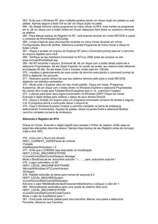 363 - Evite que o Windows NT abra múltiplas janelas dando um clique duplo em pastas ou sub-
pastas. Apenas segure a tecla Ctrl ao dar um clique duplo na pasta.
364 - Se deseja remover certos programas do menu Iniciar no NT4, mas manter os programas
em si, dê um clique com o botão direito em Iniciar, selecione Abrir todos os usuários e remover
os atalhos.
365 - Para efetuar backup do Registro no NT, você precisa reiniciar em modo MS DOS e copiar
o conteúdo de WinntSystem32Config.
366 - Limpe a lista de seus documentos recentes no menu Iniciar clicando em Iniciar,
Configurações, Barra de tarefas. Selecione a janela Programas do menu Iniciar e clique no
botão Limpar.
367 - Clique e arraste um arquivo do Explorer NT para o Command prompt para ter o caminho
do arquivo digitado para você.
368 - Verifique se seu hardware funcionará no NT4 ou 2000 antes de comprar no site
www.microsoft/hcl/default.asp.
369 - No NT encontre o arquivo, Schannel.dll, dê um clique com o botão direito sobre ele e
selecione Propriedades. Se ele disser Exportar na versão da janela, seu sistema está utilizando
encriptação 40 bits. Se ela disser EUA e Canada, então está em 128 bits.
370 - visualize o gerenciamento de suas contas de domínio executando o command prompt do
DOS e digitando net accounts.
371 - Descubra quanto tempo faz que seu sistema reiniciou pelo para o modo MS DOS
digitando net statistics workstation.
372 - Mude onde o Explorer abre em seu modo padrão. Clique em Iniciar, Programas,
Acessórios, dê um clique com o botão direito no Windows Explorer e selecione Propriedades.
No campo Alvo mude para %SystemRoot%explorer.exe /n, /e, <caminho>/<pasta>.
373 - Lutando para fazer seus jogos funcionarem no Windows 2000? Clique em Iniciar,
Executar e digite dxdiag para verificar o status de seus drivers DirectX.
374 - Clique e Arraste um arquivo para um programa minimizado na barra de tarefas e segure-
o lá. O programa abrirá e você pode deixar o arquivo lá.
375 - Faça o Windows Explorer mostrar a caminho completo na barra de endereços
selecionando Ferramentas, Opções de pastas, clique na janela Exibir e selecione Mostrar
caminho completo na barra de endereços.
Alterando o Registro do NT4
Clique em Iniciar, Executar e digite regedit para acessar o Editor do registro, então sega as
seguintes alterações descritas abaixo. Sempre faça backup de seu Registro antes de começar
(veja a dica 360).
376 - Inicie com o NumLock ativado
HKEY_CURRENT_USERPainel de controle
Teclado
InitialKeyboardIndicators = 2
377 - Evite que o CHKDSK seja executado na inicialização
HKEY_LOCAL_MACHINESYSTEM
CurrentControlSetControlSession Manager
Mude o BootExecute de: autocheck autochk * /......... para: autocheck autochk *
378 - Logon automático no NT
HKEY_LOCAL_MACHINESOFTWARE
MicrosoftWindows NTCurrentVersion
Winlogon
379 - Habilite extensão de letras para nomes de arquivos 8.3
HKEY_LOCAL_MACHINESystem
CurrentControlSetControlFileSystem
Adicione o valor NtfsAllowExtendedCharacterIn8dot3name e coloque o valor em 1
380 - Reinicialização automática após uma queda do sistema (tela azul)
HKEY_LOCAL_MACHINESYSTEM
CurrentControlSetControlCrashControl
Mude o valor de AutoReboot para 1
381 - Você pode adicionar pastas para seus favoritos. Marcar uma pasta e selecionar
Favoritos, Adicionar aos Favoritos.
 