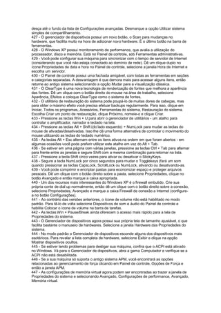 desça até o fundo da lista de Configurações avançadas. Desmarque a opção Utilizar sistema
simples de compartilhamento.
427 - O gerenciador de dispositivos possui um novo botão, o Scan para mudanças no
hardware, que facilita muito na hora de adicionar novo hardware. É o último botão na barra de
ferramentas.
428 - O Windows XP possui monitoramento de performance, que avalia a utilização do
processador, disco e memória. Está no Painel de controle, sob Ferramentas administrativas.
429 - Você pode configurar sua máquina para sincronizar com o tempo de servidor de Internet
(considerando que você não esteja conectado ao domínio de rede). Dê um clique duplo no
ícone Propriedades de data e hora no Painel de controle, selecione a janela Hora de Internet e
escolha um servidor.
430 - O Painel de controle possui uma fachada amigável, com todas as ferramentas em seções
e categorias separadas. A desvantagem é que demora mais para acessar alguns itens, então
retorne ao antigo sistema selecionando a opção Mudar para a visualização clássica.
431 - O ClearType é uma nova tecnologia de renderização de fontes que melhora a aparência
das fontes. Dê um clique com o botão direito do mouse na área de trabalho, selecione
Aparência, Efeitos e coloque ClearType como o sistema de fontes.
432 - O utilitário de restauração do sistema pode poupá-lo de muitas dores de cabeças, mas
para obter o máximo efeito você precisa efetuar backups regularmente. Para isso, clique em
Iniciar, Todos os programas, Acessórios, Ferramentas do sistema, Restauração do sistema.
Escolha Criar um ponto de restauração, clique Próximo, nomeie-o e clique Criar.
433 - Pressione as teclas Win + U para abrir o gerenciador de utilitários - um atalho para
controlar o amplificador, narrador e teclado na tela.
434 - Pressione as teclas Alt + Shift (do lado esquerdo) + NumLock para mudar as teclas do
mouse de ativadas/desativadas. Isso lhe dá uma forma alternativa de controlar o movimento do
mouse utilizando as teclas do teclado numérico.
435 - As teclas Alt + Esc alternam entre os itens ativos na ordem em que foram abertos - em
algumas ocasiões você pode preferir utilizar este atalho em vez do Alt + Tab.
436 - Se estiver em uma página com várias janelas, pressione as teclas Ctrl + Tab para alternar
para frente entre as janelas e segure Shift com a mesma combinação para retornar na lista.
437 - Pressione a tecla Shift cinco vezes para ativar ou desativar o StickyKeys.
438 - Segure a tecla NumLock por cinco segundos para mudar o Togglekeys (fará um som
quando pressionar as teclas CapsLock, ScrollLock ou NumLock, ativando ou desativando-as.
439 - Você pode comprimir e encriptar pastas para economizar espaço e proteger arquivos
pessoais. Dê um clique com o botão direito sobre a pasta, selecione Propriedades, clique no
botão Avançado e então marque a caixa apropriada.
440 - Um dos recursos mais interessantes do Windows XP é o firewall embutido. Crie sua
própria conte de dial up normalmente, então dê um clique com o botão direito sobre a conexão,
selecione Propriedades, Avançado e marque a caixa Firewall de conexão a Internet (configure-
a no botão Configurações).
441 - Ao contrário das versões anteriores, o ícone de volume não está habilitado no modo
padrão. Para tê-lo de volta selecione Dispositivos de som e áudio do Painel de controle e
habilite Colocar o ícone de volume na barra de tarefas.
442 - As teclas Win + Pause/Break ainda oferecem o acesso mais rápido para a tela de
Propriedades do sistema.
443 - O Gerenciador de dispositivos agora possui sua própria tela de tamanho ajustável, o que
facilita bastante o manuseio de hardwares. Selecione a janela Hardware das Propriedades do
sistema.
444 - No modo padrão o Gerenciador de dispositivos esconde alguns dos dispositivos mais
esotéricos. Para revelar a lista completa de hardware, selecione Exibir e clique na opção
Mostrar dispositivos ocultos.
445 - Se estiver tendo problemas para desligar sua máquina, confira que o ACPI está ativado
no Windows. Vá para o Gerenciador de dispositivos, abra a gama Computador e verifique se a
ACPI não está desabilitada.
446 - Se a sua máquina só suporta o antigo sistema APM, você encontrará as opções
relacionadas ao gerenciamento de força clicando em Painel de controle, Opções de Força e
então a janela APM.
447 - As configurações de memória virtual agora podem ser encontradas ao trazer a janela de
Propriedades do sistema e selecionando Avançado, Configurações de performance, Avançado,
Memória virtual.
 