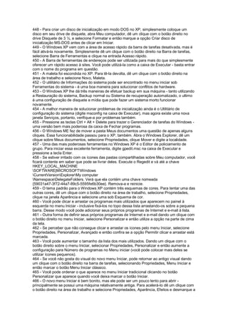 448 - Para criar um disco de inicialização em modo DOS no XP, simplesmente coloque um
disco em seu drive de disquete, abra Meu computador, dê um clique com o botão direito no
drive Disquete de 3 ½, e selecione Formatar e então marque a opção Criar disco de
inicialização MS-DOS antes de clicar em Iniciar.
449 - O Windows XP vem com a área de acesso rápido da barra de tarefas desativada, mas é
fácil ativá-la novamente. Simplesmente dê um clique com o botão direito na Barra de tarefas,
selecione Barra de Ferramentas e clique na entrada Acesso rápido.
450 - A Barra de ferramentas de endereços pode ser utilizada para mais do que simplesmente
oferecer um rápido acesso à sites. Você pode utilizá-la como a caixa de Executar - basta entrar
com o nome do programa em questão.
451 - A maleta foi escondida no XP. Para tê-la devolta, dê um clique com o botão direito na
área de trabalho e selecione Novo, Maleta.
452 - O utilitário de Informações do sistema pode ser encontrado no menu iniciar sob
Ferramentas do sistema - é uma boa maneira para solucionar conflitos de hardware.
453 - O Windows XP lhe dá três maneiras de efetuar backup em sua máquina - tanto utilizando
a Restauração do sistema, Backup normal ou Sistema de recuperação automatizado, o ultimo
é uma configuração de disquete e mídia que pode fazer um sistema morto funcionar
novamente.
454 - A melhor maneira de solucionar problemas de inicialização ainda é o Utilitário de
configuração do sistema (digite msconfig na caixa de Executar), mas agora existe uma nova
janela Serviços, portanto, verifique-a por problemas também.
455 - Pressione as teclas Ctrl + Alt + Delete para trazer o Gerenciador de tarefas do Windows -
uma versão bem mais poderosa da caixa de Fechar programas.
456 - O Windows ME fez de mover a pasta Meus documentos uma questão de apenas alguns
cliques. Essa funcionabilidade passou para o XP, também. Abra o Windows Explorer, dê um
clique sobre Meus documentos, selecione Propriedades, clique Mover e digite a localidade.
457 - Uma das mais poderosas ferramentas no Windows XP é o Editor de policiamento de
grupo. Para iniciar essa excelente ferramenta, digite gpedit.msc na caixa de Executar e
pressione a tecla Enter.
458 - Se estiver irritado com os ícones das pastas compartilhadas sobre Meu computador, você
ficará contente em saber que pode se livrar deles. Execute o Regedit e vá até a chave
HKEY_LOCAL_MACHINE
SOFTWARE|MICROSOFTWindows
CurrentVersionExplorerMy computer
NamespaceDelegateFolders. Verá que ela contém uma chave nomeada
{59031a47-3f72-44a7-89c5-5595fe6b30ee}. Remova-a e reinicie.
459 - O tema padrão para o Windows XP contém três esquemas de cores. Para tentar uma das
outras cores, dê um clique com o botão direito na área de trabalho, selecione Propriedades,
clique na janela Aparência e selecione uma sob Esquema de cor.
460 - Você pode clicar e arrastar os programas mais utilizados que aparecem no painel à
esquerda no menu Iniciar - inclusive fixá-los no topo dessa lista arrastando-os sobre a pequena
barra. Desse modo você pode adicionar seus próprios programas de Internet e e-mail à lista.
461 - Outra forma de definir seus próprios programas de Internet e e-mail dando um clique com
o botão direito no menu Iniciar, selecione Personalizar e então utilize a opção na parte de cima
da tela.
462 - Se perceber que não consegue clicar e arrastar os ícones pelo menu Iniciar, selecione
Propriedades, Personalizar, Avançado e então confira se a opção Permitir clicar e arrastar está
marcada.
463 - Você pode aumentar o tamanho da lista dos mais utilizados. Dando um clique com o
botão direito sobre o menu Iniciar, selecionar Propriedades, Personalizar e então aumente a
configuração para Número de programas no Menu iniciar (você pode colocar mais deles se
utilizar ícones pequenos).
464 - Se você não gosta do visual do novo menu Iniciar, pode retornar ao antigo visual dando
um clique com o botão direito na barra de tarefas, selecionando Propriedades, Menu Iniciar e
então marcar o botão Menu Iniciar clássico.
465 - Você pode ordenar o que aparece no menu Iniciar tradicional clicando no botão
Personalizar que aparece quando você deixa marcar o botão Iniciar.
466 - O novo menu Iniciar é bem bonito, mas ele pode ser um pouco lento para abrir -
principalmente se possui uma máquina relativamente antiga. Para acelerá-lo dê um clique com
o botão direito na área de trabalho e selecione Propriedades, Aparência, Efeitos e desmarque a
 
