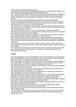 colocar uma barra de ferramentas solta na tela.
532 - Barras de ferramentas soltas estão atrapalhando no seu caminho? Apenas arraste-as na
barra de tarefas no topo da tela e elas serão transferidas para lá.
533 - Irritado com a habilidade do Word de apenas mostrar os itens recentemente utilizados em
seus menus? Desligue o recurso - escolha Ferramentas, Personalizar e mude para a janela
Opções. Desmarque a caixa marcada Menus mostrarão comandos recentemente utilizados
primeiro.
534 - Crie sua própria barra de ferramentas - escolha Exibir, Barra de Ferramentas,
Personalizar. Mude para a janela Barra de ferramentas e clique em Nova. Dê um nome para
sua barra de ferramentas, então mude de volta para a janela Comandos e clique e arraste os
itens disponíveis no menu para seu barra de ferramentas.
535 - Você pode criar seus próprios menus também - mude de volta para a janela Comandos,
escolha Novo menu: de categorias e clique a arraste Novo menu de comandos para a barra de
menus onde deseja que o menu vá.
536 - Para adicionar itens ao seu novo menu, apenas clique e arraste itens da lista de
comandos para o menu. Remova o menu seguindo os passos descritos na dica 535, mas desta
vez, arraste o menu devolta à caixa de diálogo.
537 - A lista de arquivos recentemente utilizados no menu Arquivo é muito pequena? Ajuste-a
pelo janela Geral sob Ferramentas, Opções para um máximo de nove.
538 - O menu Trabalho permite que você armazene documentos freqüentemente utilizados
permanentemente nele para fácil acesso. Adicione-o selecionando Ferramentas, Personalizar.
Clique na janela Comandos e escolha Menus embutidos da lista de Categorias e Trabalho dos
Comandos.
539 - Para adicionar um arquivo ao menu Trabalho, abra-o e escolha Trabalho, Adicionar ao
menu trabalho. Para remover um arquivo, abra o menu Trabalho, marque o arquivo e pressione
a tecla delete.
540 - Você também encontrará um menu de Fontes dentro dos menus embutidos. Ele permite
que você escolha Fontes através desse menu - perfeito se não deseja utilizar a barra de
ferramentas de formatação.
Tabelas
541 - Para rapidamente mover ou redimensionar o tamanho de uma tabela, confira se está em
modo de exibição Web ou Layout de impressão. Clique e arraste a parte superior esquerda da
tabela para movê-la; e a parte inferior direita para redimensioná-la.
542 - Existe apenas um botão para inserir novas linhas, colunas, células ou tabelas na barra de
ferramentas padrão. Sua aparência é determinada em como você seleciona parte da tabela -
por exemplo, selecione uma linha e clique no botão para inserir uma nova.
543 - Você pode colocar formulas em tabelas. Apenas marque a celula em questão e selecione
Tabela, Fórmula para entrar com uma.
544 - remova uma linha ao desenhar uma tabela com o botão Desenhar tabela segurando a
tecla Shift para converter o apontador em um apagador.
545 - Altere rapidamente a formatação de uma célula dando um clique com o botão direito, e
então escolhendo do sub menu Alinhamento de célula.
546 - Para rapidamente organizar uma lista de texto, selecione o texto, então escolha Tabelas,
Classificar. Você pode escolher classificar por parágrafos ou campos (se tiver utilizando
tabelas), texto, números ou datas, e classifique em ordem crescente ou decrescente.
547 - Divida uma tabela em dois movendo o cursor para onde deseja dividir a tabela. Pressione
as teclas Ctrl + Shift + Enter e uma linha será inserida entre elas.
548 - Combine células adjacentes selecionando as células em questão, dando um clique com o
botão direito e escolhendo Unificar células.
549 -Converta rapidamente uma tabela em texto, ou vice versa selecionando Tabelas,
Converter e tanto Tabela para texto quanto Texto para tabela.
550 - Se você ocultou as bordas em sua tabela, ainda pode ver linhas de referência. Escolha
Tabelas, Mostrar linhas.
551 - Se começar a utilizar bastante as tabelas, escolha Exibir, Barra de ferramentas, Tabelas
e bordas para trazer uma barra de ferramentas solta. Anexe-a à sua barra de ferramentas
padrão e deixe-a lá.
 