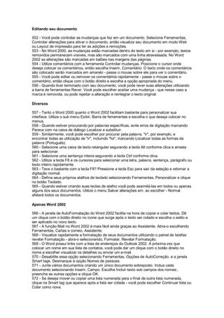 Editando seu documento
552 - Você pode controlar as mudanças que fez em um documento. Selecione Ferramentas,
Controlar alterações para ativar o documento, então visualize seu documento em modo Web
ou Layout de impressão para ter as adições e remoções.
553 - No Word 2000, as mudanças estão marcadas dentro do texto em si - por exemplo, textos
removidos permanecem visíveis, mas são marcados com uma linha atravessada. No Word
2002 as alterações são marcadas em balões nas margens das páginas.
554 - Utilize comentários com a ferramenta Controlar mudanças. Posicione o cursor onde
deseja colocar os comentários, então escolha Inserir, Comentário. O texto onde os comentários
são colocado serão marcados em amarelo - passe o mouse sobre ele para ver o comentário.
555 - Você pode editar ou remover os comentários rapidamente - passe o mouse sobre o
comentário, então clique com o botão direito e escolha a opção apropriada do menu.
556 - Quando tiver terminado com seu documento, você pode rever suas alterações utilizando
a barra de ferramentas Rever. Você pode escolher aceitar uma mudança - que nesse caso a
marca é removida, ou pode rejeitar a alteração e reintegrar o texto original.
Diversos
557 - Tanto o Word 2000 quanto o Word 2002 facilitam bastante para personalizar sua
interface. Utilize o sub menu Exibir, Barra de ferramentas e escolha o que deseja colocar no
menus.
558 - Quando estiver procurando por palavras específicas, evite erros de digitação marcando
Parece com na caixa de diálogo Localizar e substituir.
559 - Similarmente, você pode escolher por procurar pela palavra, "ir", por exemplo, e
encontrar todas as utilização de "ir", incluindo "foi", marcando Localizar todas as formas da
palavra (Português).
560 - Selecione uma caixa de texto retangular segurando a tecla Alt conforme clica e arrasta
para selecionar.
561 - Selecione uma sentença inteira segurando a tecla Ctrl conforme clica.
562 - Utilize a tecla F8 e os cursores para selecionar uma letra, palavra, sentença, parágrafo ou
texto inteiro rapidamente.
563 - Teve o bastante com a tecla F8? Pressione a tecla Esc para sair da seleção e retornar a
digitação normal.
564 - Defina seus próprios atalhos de teclado selecionando Ferramentas, Personalizar e clique
no botão Teclado.
565 - Quando estiver criando suas teclas de atalho você pode assimilá-las em todos ou apenas
alguns dos seus documentos. Utilize o menu Salvar alterações em: ao escolher - Normal
afetará todos os documentos.
Apenas Word 2002
566 - A janela de AutoFormatação do Word 2002 facilita na hora de copiar e colar textos. Dê
um clique com o botão direito no ícone que surge após o texto ser colado e escolha o estilo a
ser aplicado no novo texto.
567 - A função Mail no Word 2002 é mais fácil ainda graças ao Assistente. Abra-o escolhendo
Ferramentas, Cartas e correio, Assistente.
568 - Visualize rapidamente a formatação de seus documentos utilizando o painel de tarefas
revelar Formatação - abra-o selecionando, Formatar, Revelar Formatação.
569 - O Word possui links com a lista de endereços do Outlook 2002. A próxima vez que
colocar um nome em sua lista de contatos, você pode dar um clique com o botão direito no
nome e escolher visualizar os detalhes ou enviar um e-mail.
570 - Desabilite essa opção selecionando Ferramentas, Opções de AutoCorreção, e a janela
Smart tags. Desmarque a opção Nomes de pessoas.
571 - Junte vários documentos criando um único documento sobreposto. Inclua cada
documento selecionando Inserir, Campo. Escolha Incluir texto sob campos dos nomes:,
preencha as outras opções e clique OK.
572 - Se deseja mover ou copiar uma lista numerada para o final de outra lista numerada,
clique na Smart tag que aparece após a lista ser colada - você pode escolher Continuar lista ou
Colar como nova.
 