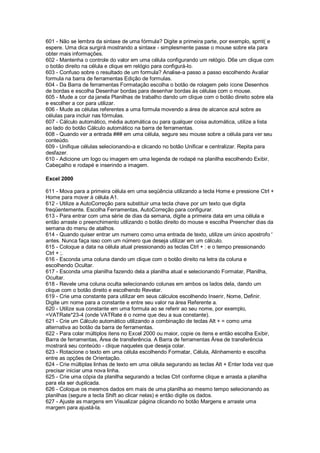 601 - Não se lembra da sintaxe de uma fórmula? Digite a primeira parte, por exemplo, spmt( e
espere. Uma dica surgirá mostrando a sintaxe - simplesmente passe o mouse sobre ela para
obter mais informações.
602 - Mantenha o controle do valor em uma célula configurando um relógio. D6e um clique com
o botão direito na célula e clique em relógio para configurá-lo.
603 - Confuso sobre o resultado de um formula? Analise-a passo a passo escolhendo Avaliar
formula na barra de ferramentas Edição de formulas.
604 - Da Barra de ferramentas Formatação escolha o botão de rolagem pelo ícone Desenhos
de bordas e escolha Desenhar bordas para desenhar bordas às células com o mouse.
605 - Mude a cor da janela Planilhas de trabalho dando um clique com o botão direito sobre ela
e escolher a cor para utilizar.
606 - Mude as células referentes a uma formula movendo a área de alcance azul sobre as
células para incluir nas fórmulas.
607 - Cálculo automático, média automática ou para qualquer coisa automática, utilize a lista
ao lado do botão Cálculo automático na barra de ferramentas.
608 - Quando ver a entrada ### em uma célula, segure seu mouse sobre a célula para ver seu
conteúdo.
609 - Unifique células selecionando-a e clicando no botão Unificar e centralizar. Repita para
desfazer.
610 - Adicione um logo ou imagem em uma legenda de rodapé na planilha escolhendo Exibir,
Cabeçalho e rodapé e inserindo a imagem.
Excel 2000
611 - Mova para a primeira célula em uma seqüência utilizando a tecla Home e pressione Ctrl +
Home para mover à célula A1.
612 - Utilize a AutoCorreção para substituir uma tecla chave por um texto que digita
freqüentemente. Escolha Ferramentas, AutoCorreção para configurar.
613 - Para entrar com uma série de dias da semana, digite a primeira data em uma célula e
então arraste o preenchimento utilizando o botão direito do mouse e escolha Preencher dias da
semana do menu de atalhos.
614 - Quando quiser entrar um numero como uma entrada de texto, utilize um único apostrofo '
antes. Nunca faça isso com um número que deseja utilizar em um cálculo.
615 - Coloque a data na célula atual pressionando as teclas Ctrl + : e o tempo pressionando
Ctrl + ;.
616 - Esconda uma coluna dando um clique com o botão direito na letra da coluna e
escolhendo Ocultar.
617 - Esconda uma planilha fazendo dela a planilha atual e selecionando Formatar, Planilha,
Ocultar.
618 - Revele uma coluna oculta selecionando colunas em ambos os lados dela, dando um
clique com o botão direito e escolhendo Revelar.
619 - Crie uma constante para utilizar em seus cálculos escolhendo Inserir, Nome, Definir.
Digite um nome para a constante e entre seu valor na área Referente a.
620 - Utilize sua constante em uma formula ao se referir ao seu nome, por exemplo,
=VATRate*23-4 (onde VATRate é o nome que deu a sua constante).
621 - Crie um Cálculo automático utilizando a combinação de teclas Alt + = como uma
alternativa ao botão da barra de ferramentas.
622 - Para colar múltiplos itens no Excel 2000 ou maior, copie os itens e então escolha Exibir,
Barra de ferramentas, Área de transferência. A Barra de ferramentas Área de transferência
mostrará seu conteúdo - clique naqueles que deseja colar.
623 - Rotacione o texto em uma célula escolhendo Formatar, Célula, Alinhamento e escolha
entre as opções de Orientação.
624 - Crie múltiplas linhas de texto em uma célula segurando as teclas Alt + Enter toda vez que
precisar iniciar uma nova linha.
625 - Crie uma cópia da planilha segurando a teclas Ctrl conforme clique e arrasta a planilha
para ela ser duplicada.
626 - Coloque os mesmos dados em mais de uma planilha ao mesmo tempo selecionando as
planilhas (segure a tecla Shift ao clicar nelas) e então digite os dados.
627 - Ajuste as margens em Visualizar página clicando no botão Margens e arraste uma
margem para ajustá-la.
 