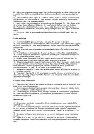 29 - Adicione programas e arquivos para a barra de ferramentas. Dê um clique duplo sobre ela
e escolha Barra de ferramentas, Nova Barra de ferramentas. Encontre o arquivo e clique em
OK.
30 - A ferramenta de acesso rápido do Quadro do sistema facilita na hora de adicionar outros
aplicativos para sua barra de tarefas, Clique em QuickTray para acessá-lo, e utilize o botão
adicionar para adicionar qualquer programa.
31 - Após mudar a barra de tarefas no registro não reinicie. Pressione Crtl + Alt + Delete, então
dê um clique duplo no Explorer. Clique em Sim para fechar o Explorer, mas não desligue.
32 - Para manter a barra de tarefas à vista o tempo todo, clique em Iniciar, Configurações,
escolha barra de ferramentas e menu Iniciar. Marque Sempre visível nas Opções da barra de
tarefas.
33 - Crie novos ícones de acesso rápido simplesmente arrastando atalhos para a barra de
tarefas.
Pastas e atalhos
34 - Segure a tecla Shift quando abrir uma pasta para abri-la direto no Explorer.
35 - Evite confusões da área de trabalho com o Meu computador. Clique em Visualizar, Opções
de pastas e Personalizar. Clique em configurações e escolha para visualizar novas pastas na
mesma janela.
36 - Você ainda pode abrir uma pasta em uma nova janela. Segure Ctrl e dê um clique duplo
sobre ela.
37 - Minimize todas as janelas abertas de uma vez clicando em Visualizar área de trabalho.
38 - Encerre um aplicativo minimizado rapidamente clicando com o botão direito sobre ele na
barra de tarefas e escolhendo Fechar.
39 - Quando estiver visualizando uma pasta, dê um clique com o botão direito na barra de
ferramentas e poderá personalizar qualquer botão na barra de ferramentas.
40 - Utilize as teclas de atalho para abrir os ícones de atalho. Dê um clique com o botão direito
em um ícone de atalho, selecione Propriedades , e clique na janela Atalho. Clique na caixa
teclas de atalhos e escolha qualquer tecla, como A Clique em OK, então quando você
pressionar as teclas Ctrl + Alt + A, o Windows executará esse atalho.
41 - Restaure as colunas do Explorer para seus tamanhos padrões ao pressionar as teclas Ctrl
e + no teclado numérico.
42 - Para copiar, digamos, 95 de 100 arquivos de uma pasta, selecione os cinco arquivos que
não deseja copiar segurando a tecla Ctrl e clique em cada uma delas. Então, clique em Editar e
escolha Inverter seleção.
Clicando com o botão direito
43 - Para visualizar o status ou desconectar rapidamente um drive de rede, dê um clique com o
botão direito em ambiente de rede.
44 - Obtenha acesso rápido às Propriedades do sistema dando um clique com o botão direito
em Meu computador e escolha Propriedades.
45 - Acesse as opções de Internet dando um clique duplo em IE e selecionando Propriedades.
46 - Para acessar as informações de Propriedades de qualquer arquivo ou pasta, segure a
tecla Alt quando clicá-los.
Manutenção
47 - Se executar o scandisk e possuir vários drives instalados apenas segure a tecla Ctrl e
escolha todos os drives.
48 - Faça um atalho personalizado para o scandisk. Crie um novo atalho, digitando ScanDSKW
na caixa de linha de comando. Dê um clique duplo no novo ícone e escolha Propriedades.
Selecione a janela Atalho, e confirme se o parâmetro alvo é C:WINDOWSSCANDSKW.EXE
/n.
49 - Executar o desfragmentador de disco uma vez por mês é adequado para a maioria dos
usuários.
50 - Veja qual foi a última vez que executou o Defrag. Dê um clique com o botão direito no
drive Meu computador e selecione Propriedades. Clique na janela Ferramentas para verificar a
data.
 