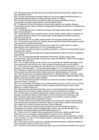 628 - Remova as linhas da tela (não das impressões) utilizando Ferramentas, Opções, Exibir,
caixa Desabilitar linhas.
629 - Encaixe uma planilha de trabalho inteira em uma única página escolhendo Arquivo, a
janela Configuração de página e configurá-la para Ajustar à 1 página...
630 - Remova as linhas de suas impressões (Mas não da tela) escolhendo Arquivo,
Configuração de página, janela Planilha, caixa Desabilitar linhas.
631 - Configure o número de planilhas em branco para cada livro de trabalho utilizando
Ferramentas, Opções, Geral e coloque a configuração Planilhas em Novo livro de trabalho para
o valor desejado.
632 - Calcule rapidamente os valores de uma gama de opções selecionado-a e verificando o
valor na área Cálculo=n.
633 - Outra alternativa seria visualizar Contar, Contar números, Média, Máximo ou Mínimo de
uma seleção dando um clique com o botão direito na área Cálculo=n da barra de status e
selecione outro cálculo.
634 - Rapidamente crie um gráfico selecionando-o de uma gama pressionando a tecla F11.
635 - Feche todos os seus livros de trabalho abertos segurando a tecla Shift conforme escolhe
o menu Arquivo, e então Fechar todos.
636 - Mova um gráfico para outro local dando um clique com o botão direito no objeto,
selecionando Local e escolhendo um novo Localização para ele.
637 - Adicione uma série de dados a um gráfico já existente - selecione as séries então clique e
arraste-as até o gráfico.
638 - Remova uma série de dados de um gráfico selecionando a série a remover e pressionar
a tecla Delete.
639 - Crie uma lista personalizada escolhendo Ferramentas, Opções, janela Listas
personalizadas, digite as entradas na área Lista e clique em Adicionar. Utilize-o como qualquer
outra lista interna do Excel.
640 - Crie um gráfico de gamas não contínuo em uma planilha de trabalho segurando a tecla
Ctrl ao selecionar cada uma por vez, então proceda normalmente para criar seu gráfico.
641 - Para entrar com uma fração em uma célula (com um 0 na frente se for entre 1 e -1). Por
exemplo, você pode digitar 1 ¾, mas você precisa digitar 0 ¾ e -0 ¾ para as figuras menores.
642 - Organize os dados em uma planilha selecionando-os e escolhendo Dados, AutoFiltro.
Tenha cuidado ao selecionar todos os dados para não organizar apenas uma coluna.
643 - Filtre os dados em uma planilha selecionando-a e escolhendo Dados, AutoFiltro. Agora
escolha os dados a visualizar da lista próxima a coluna de cabeçalhos. Selecione Dados, Filtro,
Mostrar todos para visualizar todos os dados.
644 - Crie um formulário de dados entrando com dados em uma lista e clicando na lista para
selecionar Dados, Formulário.
645 - Crie uma planilha de trabalho como modelo escolhendo Arquivo, Salvar como e, da lista
Salvar no formato, selecione Modelo. Utilize o modelo escolhendo Arquivo, Novo, então
selecione o modelo e clique OK.
646 - Algumas barras de ferramentas úteis, como o barra de ferramentas Auditoria não estão
disponíveis pelo menu Exibir, Auditoria, Mostrar barra de ferramentas de auditoria.
647 - Adicione texto a um gráfico selecionando qualquer parte sem texto do gráfico (por
exemplo, uma série de dados) e então digite e uma área de texto será criada para você.
648 - Aumente o Zoom para visualizar uma parte de uma planilha na área de edição
selecionando Seleção da lista de seleção de Zoom.
649 - Formate números como 2350 para aparecer como 23.50 (com o ponto decimal inserido
automaticamente) escolhendo Ferramentas, Opções, janela Editar e habilite a caixa Decimal
fixo e determine o número de partes decimais a serem utilizadas.
650 - Inicie o Excel com uma tela vazia (no lugar de um livro de trabalho em branco)
adicionando /e ao atalho da área de trabalho para o Excel, para que ele leia algo como:
"C:Arquivos de programasMicrosoft OfficeOfficeexcel.exe" /e
651 - Altere uma cor na paleta do Excel escolhendo Ferramentas, Opções, janela Cores.
Selecione uma cor para alterar, clique Modificar e escolha uma cor substituta.
652 - Lembre-se que a divisão e multiplicação são feitas antes da soma e subtração, portanto
3+4*2 é sempre 11 e não 14. Para efetuar adição ou subtração antes, coloque o cálculo entre
parênteses: (3+4)*2 = 14.
653 - Para copiar os dados mostrados na tabela pelo Internet Explorer, selecione a tabela no
Internet Explorer clique e arraste-a para o Excel.
654 - Confirme se as prévias e amostras são salvas em suas planilhas de trabalho, para que as
 