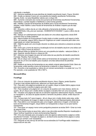 calculando o resultado.
687 - Adicione qualidade às suas planilhas de trabalho escolhendo Inserir, Figura, WordArt.
688 - Oculte os valores 0 (zero) em uma planilha de trabalho escolhendo Ferramentas,
Opções, Exibir, na caixa Desabilitar valores zero e clique OK.
689 - Aumente o tamanho dos ícones de sua barra de ferramentas escolhendo Ferramentas,
Personalizar, a janela Opções e habilitando a caixa Ícones grandes.
690 - Habilite o pacote de ferramentas de Análise para o Excel escolhendo Ferramentas,
Adições, então habilite a caixa Pacote de ferramentas de Análise e espere que ela seja
instalada.
691 - Encontre o último dia de um mês utilizando a ferramenta de Análise, a função
=EOMONTH(dia, mês_ano) por exemplo, =EOMONTH("01/03/2002",1) para o último dia de
março 2002.
692 - Aplique um sublinhamento duplo aos dados em uma célula segurando a tecla Shift
conforme clica no botão Sublinhar.
693 - Alguns botões do Excel possuem função dupla e mudam quando você segura a tecla
Shift - por exemplo, segure Shift e clique em Organizar em ordem crescente para obter uma
organização em ordem decrescente.
694 - Obtenha ajuda com uma função clicando na célula para colocá-la e pressione as teclas
Shift + F3.
695 - Entre com o nome de arquivo e localização do livro de trabalho atual em uma célula com
a fórmula =CELL("nome do arquivo").
696 - Marque todas as células em branco em uma planilha de trabalho - selecione Editar, Ir
para, Especial, escolha Branco e clique em OK.
697 - Adicione uma imagem de pano de fundo atrás de sua planilha de trabalho escolhendo
Formatar, Planilha, Pano de fundo.
698 - Dê um clique com o botão direito sobre as ferramentas de navegação no canto inferior
esquerdo de um livro de trabalho para visualizar uma lista selecionável de planilhas
disponíveis.
699 - Restaure as barras de ferramentas ao seu estado original selecionando Exibir, Barra de
ferramentas, então escolha a barra de ferramenta a restaurar e clique Restaurar.
700 - Encontre a raiz quadrada ou cúbica de um número aumentando o ou poder de ½ ou 1/3.
Por exemplo, a raiz quadrada de 100 é 100^½.
Microsoft Office
FrontPage
701 - Crie um conjunto de quadros escolhendo Arquivo, Novo, Página, janela Quadros
(Frames) e das opções disponíveis, selecione um layout para utilizar.
702 - Para abrir uma página já existente em um quadro, clique no botão Definir página inicial
para esse quadro e escolha a página para abrir nele.
703 - Para visualizar uma página em um conjunto de quadros com mais clareza, dentro do
quadro, dê um clique com o botão direito na página e escolha Abrir em uma nova janela.
704 - Visualize uma página da web de um tamanho específico selecionando Arquivo, Visualizar
no navegador e, da caixa de opções escolha o tamanho da janela a utilizar, então clique em
Visualizar.
705 - Forneça texto ALT para imagens - dê um clique com o botão direito sobre elas, então
escolha Propriedades de imagem e digite na área de Texto sob Representações alternativas.
706 - Para definir a cor transparente para uma imagem, selecione o imagem, e formato da
barra de ferramentas Imagem, clique Definir cor transparente e clique na cor para fazê-la
transparente.
707 - Para fazer um espaço menor entre parágrafos pressione as teclas Shift + Enter ao invés
de apenas Enter.
708 - Para marcar todos os seus links, salve o seu site então escolha Reportar visualização e
clique Verificar hyperlinks na barra de ferramentas Reportar.
709 - Crie uma transição para uma página como ela aparece selecionando a página e então
escolhendo Formatar, Transição de página e, da lista Evento escolha Entrar página e outras
opções que venham a ser necessárias.
710 - Pergunte ao seu serviço de servidor se as extensões do FrontPage estão instaladas e
disponíveis em seu site.
 