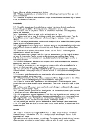 Inserir, Adicionar seleção para galeria de designs.
739 - Utilize a área ao redor de um documento do publicador para armazenar itens que pode
precisar mais tarde.
740 - Para criar múltiplos de uma única forma, clique na ferramenta AutoFormas, segure a tecla
Ctrl e clique na forma para criar.
PowerPoint
741 - Desabilite a opção que força o texto a se encaixar nas caixas de texto escolhendo
Ferramentas, janela Editar e desmarque a caixa Auto ajustar o texto ao local.
742 - Clique na parte de um gráfico e a dica de ferramentas mostrará o nome da parte do
gráfico que selecionou.
743 - Visualize todo o Plano clicando no ícone Visualização de Plano.
744 - Adicione uma foto ao pano de fundo de um slide show escolhendo Formatar, Pano de
fundo, Efeitos, janela Imagem. Clique em selecionar imagem e localize a imagem a ser
utilizada.
745 - Crie um design personalizado formatando o slide principal de uma nova apresentação em
branco do modo que deseja visualizar.
746 - Então escolha Arquivo, Salvar como, digite um nome, na lista da caixa Salvar no formato:
escolha Modelo de apresentação (*.pot), escolha a pasta Designs de apresentação e clique
Salvar.
747 - Para utilizar um modelo personalizado escolha Arquivo, Novo, a pasta Designs de
apresentação e escolha seu modelo.
748 - Aplique seu design modelo para abrir qualquer apresentação escolhendo Aplicar design
da barra de ferramentas Tarefas comuns, então selecione seu modelo e clique Aplicar.
749 - Recorte uma imagem selecionando-a e, da barra de ferramentas Imagem, escolha a
ferramenta Recortar.
750 - Quando você recorta demais de uma imagem, utilize a ferramenta Recortar e recorte o
exterior para restaurar a imagem.
751 - Para criar um espaço extra ao redor de uma imagem, utilize a ferramenta Recortar e
recorte fora da imagem para obter espaço fora da imagem.
752 - Crie um sumário de slide show escolhendo Exibir, Organizador de slides então Editar,
Selecionar todos e então clique no botão Sumário de slide na barra de ferramenta Organizador
de slide.
753 - Clique no botão Tabelas e bordas então escolha a ferramenta Desenhar tabela para
desenhar uma tabela com o seu mouse.
754 - Utilize a ferramenta Desenhar tabela para desenhar linhas diagonais através das células
da tabela e a ferramenta Apagador para remover as linhas indesejadas.
755 - Copie um slide de outra apresentação escolhendo Inserir, Slides de arquivos, janela
Localizar apresentação e abra a fonte de apresentação. Selecione o slide para copiar e clique
Inserir.
756 - Adicione uma GIF para um slide escolhendo Inserir, Imagem, então escolha Do arquivo,
selecione a imagem e clique Inserir.
757 - Apenas o primeiro quadro de uma animação em GIF é mostrado no slide - para visualizar
a animação, escolha o botão Exibir slide show.
758 - Crie uma Amostra principal escolhendo Exibir, Principal, Amostra principal e selecione a
ordem a ser utilizada nos slides. Adicione quaisquer outros detalhes como imagens ou textos.
759 - Exporte slides para o Word podendo criar amostras, escolha Arquivo, Enviar para,
Microsoft Word, escolha o que mandar e o formato, então clique em OK.
760 -Faça anotações enquanto faz uma apresentação dando um clique com o botão direito
sobre exibir slide show, escolha Supervisor de encontros, janela Minutos de encontros e digite
suas anotações.
Access
761 - Filtro de dados em visualização de formulário ou tabela dando um clique com o botão
direito no campo a ser utilizado e, na caixa Filtrar por, digite um valor para a busca e uma
expressão para utilizar.
762 - Adicione uma imagem para um formulário em Exibir design escolhendo o botão Imagem,
clique e arraste um recipiente para a imagem então, da caixa de Inserir figura, escolha a
 
