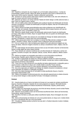 imagem.
763 - Redefina o tamanho de uma imagem em um formulário selecionando-o - na lista de
Propriedades, janela Formato, defina seu Modo de tamanho para Zoom e Alinhamento de
figura para Canto superior esquerdo. Ajuste-o utilizando suas pontas.
764 - Quando um campo possuir texto título (Caption) assimilado à ele, isso será utilizado no
lugar do campo nome em novos formulários.
765 - Adicione um título a um campo abrindo Tabela em Exibir design e então adicione texto a
área Título (ou Caption) para o campo.
766 - Crie um atalho para a área de trabalho para qualquer Quadro de distribuição do Access
clicando e arrastando o Quadro de distribuição principal de Objetos, lista de Formulários para
sua área de trabalho.
767 - Utilize campos de datas personalizados para evitar problemas com identificação de
dados de data, por exemplo, formate as datas utilizando ddmmmaaaa fazendo com que as
datas apareçam como 11mar2002 e assim vai.
768 - Remova a opção Mudar quadro de distribuição selecionando Quadro de distribuição
principal, então clique em Editar, clique na opção Mudar itens do quadro de distribuição então
clique Remover.
769 - Reorganize a ordem dos campos em uma tabela em Design de tabela selecionando,
clicando e arrastando o campo para uma nova localização.
770 - Utilize caixas para entrar com os dados no campo Sim/Não abrindo a tabela em exibir
design - escolha o campo, clique na janela Travar e selecione Caixa de marcação.
771 - Crie um campo com o tipo de dados para objetos OLE para adicionar imagens ao seu
banco de dados. Adicione imagens clicando no campo e escolhendo Inserir, Objeto, Criar do
arquivo.
772 - Em exibir Design de formulários adicione texto ao seu formulário clicando na ferramenta
Rótulo e então digite seu texto nesse controle.
773 - Faça cálculos em campos numéricos em uma fila clicando em Total para o campo em
questão e escolha a função a ser utilizada: Cálculo, Contar, Mínimo, Máximo, Média e assim
vai.
774 - Defina as margens na impressão para todos os novos formulários escolhendo
Ferramentas, Opções, geral e defina as margens na caixa de diálogo.
775 - Acelere a organização de dados em campos múltiplos criando um índice de campos
múltiplos. Em exibir Designs de tabelas clique em Índices, nomeie seu índice e então escolha
suas chaves primárias e secundárias.
776 - Trave uma ou mais colunas em uma planilha de dados selecionando o cabeçalho para a
coluna à travar, então dê um clique com o botão direito e escolha Travar colunas.
777 - Unifique os dados de dois ou mais campos utilizando a concentração de série.
778 - Crie uma capa para um relatório em Design de relatório clicando e arrastando o divisor
entre Cabeçalho de relatório e Cabeçalho de página.
779 - Crie uma cópia impressa de um formulário na tela escolhendo Arquivo, Imprimir,
Gravações selecionadas e OK.
780 - Utilize a formatação Condicional para dar uma atenção especial para os dados clicando
no campo Exibir Design e então escolha Formatar, Formatação condicional.
Outlook
781 - Importe dados de um banco de dados do Access em sua pasta de contatos escolhendo
Arquivo, Importar e Exportar, Importar de um outro programa ou arquivo, Microsoft Access.
782 - Mude a pasta padrão do Outlook escolhendo Ferramentas, Opções, janela Outros,
Opções avançadas.
783 - Visualize sua informação de jornal em uma linha de tempo clicando Jornal na lista Pastas
e escolha Exibir, Visualização atual, Por tipo.
784 - Adicione novos botões a barra de ferramentas escolhendo Exibir, Barra de ferramentas,
Personalizar, janela Comandos.
785 - Escolha o formato ou carta para utilizar escolhendo Ações, Nova mensagem de e-mail
utilizando.
786 - Abra as ferramentas do Outlook em uma nova janela dando um clique com o botão direito
no ícone e escolhendo Abrir em uma nova janela.
787 - Visualize múltiplas janelas a próxima vez que abrir o Outlook deixando mostrar múltiplas
janelas ao fechar.
 