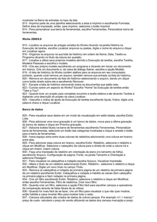 mostrada na Barra de entradas no topo da tela.
813 - Imprima parte de uma planilha selecionando a área à imprimir e escolhendo Formatar,
Definir área de impressão, então, para imprimir, selecione o botão Imprimir.
814 - Para personalizar sua barra de ferramentas, escolha Ferramentas, Personalizar barra de
ferramentas.
Works 2000/6.0
815 - Localize os arquivos de antigas versões do Works clicando na janela História na
Execução de tarefas, escolha Localizar arquivos ou pastas, digite o nome do arquivo e clique
em Localizar agora.
816 - Organize os arquivos na sua lista de histórico em ordem de Nome, Data, Tarefa ou
Programa clicando no título da coluna em questão.
817 - Localize e utilize seus próprios modelos abrindo a Execução de tarefas, escolha Tarefas,
Modelos Pessoais e escolha o modelo.
818 - Crie seu próprio modelo escolhendo um programa e clicando em Iniciar um documento
em branco. Crie um documento e, da caixa de diálogo Salvar, escolha a opção Modelo.
819 - A lista de histórico do Works contém atalhos para os arquivos em seu computador,
portanto, quando você remove um arquivo, também remove sua entrada na lista do histórico.
820 - Remova um documento da lista de histórico selecionando o arquivo, dando um clique
como botão direito sobre ele e escolhendo Remover.
821 - Esvazie a lista de histórico removendo todos os documentos que estão nela.
822 - Curioso sobre um aspecto do Works? Escolha "Home" da Execução de tarefas então
"Take a Tour".
823 - Quando tiver um projeto para completar encontre a tarefa relativa a ele clicando Tarefas e
digitando uma descrição do projeto na caixa Localizar.
824 - Vasculhe o índice de ajuda da Execução de tarefas escolhendo Ajuda, Índice, digite uma
palavra chave e clique Localizar.
Banco de dados
825 - Para visualizar seus dados em um modo de visualização em estilo tabela, escolha Exibir,
Lista.
826 - Para adicionar uma nova gravação à um banco de dados, mova para a última gravação
do banco de dados e clique em Próxima gravação.
827 - Adicione botões fáceis na barra de ferramentas escolhendo Ferramentas, Personalizar
barra de ferramentas, selecione um botão das categorias mostradas e clique e arraste o botão
para a barra de ferramentas.
828 - Insira espaço extra entre duas colunas de relatórios adicionando uma coluna em branco
entre elas.
829 - Para adicionar essa coluna em branco, escolha Exibir, Relatório, selecione o relatório e
clique em Modificar. Selecione o cabeçalho da coluna para a direita de onde a coluna irá e
clique em Inserir, Inserir coluna.
830 - Faça uma impressão de relatório em orientação de plano (no tamanho da folha),
escolhendo Arquivo, Configuração de página, Fonte, na janela Tamanho e Orientação e
selecione Paisagem.
831 - Para visualizar os cabeçalhos e rodapés escolha Arquivo, Visualizar impressão.
832 - Altere o título de um relatório selecionando Exibir, Relatório - selecione o relatório e clique
em Modificar. Digite um novo título no campo Título.
833 - Remova os cabeçalhos e rodapés da primeira página de um relatório da primeira página
de um relatório escolhendo Exibir, Cabeçalhos e rodapés e habilite as caixas Sem cabeçalho
na primeira página e Sem rodapés na primeira página.
834 - Crie um filtro escolhendo Exibir, Relatório, selecione o relatório e clique em Modificar,
então escolha Ferramentas, Filtro de relatórios, Criar novo filtro.
835 - Quando criar um filtro, selecione a opção Filtro fácil para escolher campos e operadores
de comparação através de listas fáceis de se utilizar.
836 - Quando for mais fácil de se fazer, crie um filtro para visualizar o que não quer mostrar,
então habilite a caixa Inverter filtro para mostrar todo o resto.
837 - Campos calculados são criados de dados de outros campos. Por exemplo =(1 + marca) *
preço de custo: calculará o preço de venda utilizando os dados dos campos marcação e preço
 