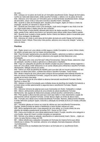 de custo.
838 - coloque cor no plano de fundo de um formulário escolhendo Exibir, Design de formulário,
confira se nada está selecionado, então escolha Formatar, e altere a cor do plano de fundo.
839 - Adicione uma nota para um formulário para um fácil lembrete escolhendo Exibir, Design
de formulário, clique onde a nota será incluída e escolha Inserir, Anotação.
840 - Quando a caixa de Anotação abrir, escolha uma imagem, digite um título e o texto da
anotação, escolha um tamanho e clique em OK.
841 - Quando seu formulário incluir uma anotação, você verá a imagem e seu título e se der
um clique duplo sobre o objeto para ler seu conteúdo.
842 - Para mudar a fonte padrão utilizada pelo banco de dados escolha Formatar, Fonte e
estilo, janela Fonte, defina uma fonte e um tamanho para utilizar então clique Definir padrão.
843 - Quando tiver mudado a fonte padrão, feche o banco de dados e abra-o novamente para
poder tirar vantagem da alteração.
844 - Adicione um rótulo à uma caixa de formulário de texto em exibir Design de formulário,
utilizando Inserir, Rótulo. Para incluir dois pontos, adicione uma marca de cotação " antes do
texto do rótulo.
Planilhas
845 - Digite Janeiro em uma célula e então segure o botão Completar no canto inferior direito
da célula e arraste para criar os meses remanescentes.
846 - Para formatar rapidamente uma planilha de trabalho, selecione os dados e cabeçalhos,
escolha Formatar, AutoFormatação e selecione uma opção da lista Selecionar uma
formatação.
847 - Não sabe como criar uma fórmula? Utilize Ferramentas, Cálculos fáceis, selecione o tipo
de operação, escolha a célula a aplicá-la e a célula para o resultado.
848 - Faça um cabeçalho de planilha de trabalho ampliar-se para múltiplas células digitando o
texto em uma célula, então selecione-a e as outras células para unificá-las e escolha Formatar,
Alinhamento, Seleção através do centro.
849 - Defina um título de planilha de trabalho para que elas não se movam posicionando seu
ponteiro na célula para baixo, a direita dos títulos e escolha Formatar, Travar títulos.
850 - Mude a largura de uma coluna para a largura da sua entrada mais extensa clicando na
letra da coluna e escolhendo Formatar, Largura da coluna, Definir largura da coluna para
ajustar-se ao texto mais largo.
851 - Remova a borda de uma célula ou alcance demarcado escolhendo Formatar, Borda,
Nenhum e clique OK.
852 - Aplique a mesma formatação para múltiplas áreas da planilhas de trabalho formatando a
primeira área e então selecionando a segunda área e escolhendo Formatar, Repetir
formatação.
853 - Adicione números de páginas para suas impressões em Exibir, Cabeçalho e rodapé.
854 - Altere o alinhamento vertical de uma entrada de célula escolhendo Formatar,
Alinhamento, das opções de Selecionar posição vertical escolha o alinhamento a utilizar.
855 - Para ajustar a altura da lista para que você veja melhor e mais claramente a opção de
alinhamento vertical, escolha Formatar, Limitar altura e digite um limite de altura maior.
856 - Formate uma célula como moeda escolhendo Formatar, Número, Selecionando Moedas
e então definindo qualquer opção, incluindo a utilização do símbolo do Euro (A moeda unificada
européia).
857 - Visualize células em branco ao invés de valores em zero escolhendo Ferramentas,
Opções, janela Entrada de dados e habilitando a caixa Ocultar valores em zero.
858 - Mova rapidamente para o topo esquerdo de uma célula, ou o fundo direito de uma
planilha de trabalho pressionando as teclas Crtl + Home ou Ctrl + End.
859 - Insira uma função em uma célula selecionando Inserir, Função, escolha uma categoria e
uma função, clique em Inserir e então complete os operadores.
860 - Nomeie uma célula ou seleção, escolhendo-a e selecionando Inserir, Nome..., digite um
nome na caixa Nome e clique em OK.
861 - Utilize referências a seleções nomeadas em formulas da mesma forma que utiliza
referências à células. Por exemplo, adicione uma seleção chamada despesas utilizando
=sum(despesas).
862 - Alterne entre os resultados das formulas e as formulas em si, escolhendo Exibir,
Formulas.
 