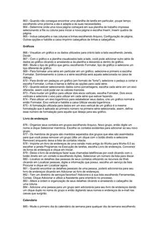 863 - Quando não consegue encontrar uma planilha de tarefa em particular, poupe tempo
escolhendo uma próxima a ela e adapte-a às suas necessidades.
864 - Determine onde uma nova página começará em sua planilha de trabalho impressa
selecionando a fila ou coluna para iniciar a nova página e escolha Inserir, Inserir quebra de
página.
865 - Inclua cabeçalho e nas colunas e linhas escolhendo Arquivo, Configuração de página,
Outras opções e habilite a caixa Imprimir cabeçalhos de linhas e cabeçalhos.
Gráficos
866 - Visualize um gráfico e os dados utilizados para criá-lo lado a lado escolhendo Janela,
Dividir.
867 - Com o gráfico e a planilha visualizados lado a lado, você pode adicionar outro série de
dados ao gráfico clicando e arrastando-a da planilha e deixando-a dentro do gráfico.
868 - Mude o tipo de gráfico que gerou escolhendo Formatar, tipo de gráfico e selecione um
tipo diferente de gráfico.
869 - Para formatar uma série em particular em um gráfico, selecione-a primeiro e escolha
Formatar, Sombreamento e cores e a série escolhida será aquela selecionada na caixa de
diálogo.
870 - Para dividir em pedaços um gráfico (em formato de "torta"), selecione o pedaço a cortar e
escolha Formatar, Linhas e barras e defina as opções para cada série.
872 - Quando estiver selecionando dados como porcentagens, escolha cada série em um eixo
diferente, assim você pode ver os valores menores.
873 - Para mudar um gráfico para utilizar dois eixos verticais, escolha Formatar, Dois eixos
verticais e selecione o eixo para utilizar em cada série que estiver fazendo.
874 - Para utilizar um eixo logarítmico para estabelecer seus dados, crie um gráfico normal e
então Formatar, Eixo vertical e habilite a caixa Utilizar escala logarítmica.
875 - A formatação utilizada para dados em um eixo vertical de um gráfico é a mesma
formatação que é aplicada ao primeiro número na primeira série selecionada, assim, defina
esse número de formatação para aquele que deseja para seu gráfico.
Livro de endereços
876 - Organize seus contatos em grupos escolhendo Arquivo, Novo grupo, então digite um
nome e clique Selecionar membros. Escolha os contatos existentes para adicionar ao seu novo
grupo.
877 - Os membros de grupos são mantidos separados dos grupos que eles são assimilados
para que você possa remover um grupo (d6e um clique com o botão direito e selecione
Remover) enquanto deixa a lista de contatos intacta.
878 - Importe um livro de endereços de uma versão mais antiga do Works para Works 6.0 ao
escolher a janela Programas na Execução de tarefas, escolha Livro de endereços, Conversor
de livros de endereços e clique em Iniciar.
879 - Deixe o livro de endereços fazer suas chamadas telefônicas por você clicando com o
botão direito em um contato e escolhendo Ações, Selecionar um número da lista para discar.
880 - Localize os detalhes das pessoas de seus contatos utilizando os recursos da Web
clicando em Localizar pessoas, digite a informação que possui, escolha um serviço da lista
Procurar e clique em Localizar agora.
881 - Quando encontrar os detalhes pessoais de uma pessoa, poderá adicioná-los para seu
livro de endereços clicando em Adicionar ao livro de endereços.
882 - Tem um diretório de serviços favoritos? Adicione-o à sua lista escolhendo Ferramentas,
Contas. Clique Adicionar e utilize a Assistente para orientá-lo no processo.
883 - Altere a ordem e organização de seus detalhes clicando e arrastando o cabeçalho de
uma coluna.
884 - Adicione uma pessoa para um grupo sem adicioná-la para seu livro de endereços dando
um clique duplo no nome do grupo e então digitando seus nomes e endereços de e-mail nas
caixas que surgirão.
Calendário
885 - Mude o primeiro dia do calendário da semana para qualquer dia da semana escolhendo
 