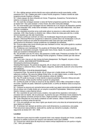 51 - Se o defrag sempre reinicia devido aos outros aplicativos sendo executados, então
pressione Ctrl + Alt + Delete para abrir a caixa Fechar programa. Finalize a tarefa de cada
programa exceto Explorer e Systray.
52 - Libere espaço de disco clicando em Iniciar, Programas, Acessórios, Ferramentas do
sistema e Limpeza de disco.
53 - Se você não consegue acessar a caixa de Fechar programas quando seu PC trava, tente
as teclas Ctrl + Esc para acessar o menu Iniciar. De onde você pode desligar.
54 - Se você receber uma mensagem de erro referindo-se a um arquivo de dispositivo perdido
com uma extensão VXD, então tente reinstalar o driver a que ele está relacionado. Isso deve
resolver o problema.
55 - Se o scandisk encontrar erros você pode salvar os arquivos e a eles serão dados uma
extensão .CHK. Eles ficarão no diretório raiz. Utilize o bloco de notas para abri-los, e então
remova aqueles que não são importantes.
56 - Sempre confira se você tem um disco de inicialização disponível para emergências.
Acesse o Adicionar/Remover programas e selecione a janela Disco de inicialização e crie um.
57 - Sempre confira se sua pasta de temporários está vazia pois isso pode afetar a
performance do Windows e causar problemas na instalação de softwares.
58 - Procure pelos mais novos drivers para seu hardware on-line. Isso pode ajudá-lo a acelerar
seu sistema e livrá-lo de bugs.
59 - Problemas com impressoras? Os usuários do Windows 98 podem utilizar o guia de
soluções de impressões avançado. Acesse pelo menu Iniciar, Ajuda. Os usuários do Win95
terão que acessá-lo diretamente do CD.
60 - Se perceber que seu PC trava, não pressione o botão reset. Pressione as teclas Ctrl + Alt
+ Delete para acessar a caixa de diálogo Fechar programa. Finalize a tarefa que não estiver
respondendo.
61 - Isso é raro, mas se um dos ícones da lixeira desaparecer. No Regedit, vá para a chave
HKEY_LOCAL_MACHINESOFTWAREMicrosoft
WindowsCurrentVersionExplorer
DesktopNamespace. No painel da esquerda, dê um clique com o botão direito na chave
NameSpace e selecione Nova, Chave. Digite o seguinte, exatamente, (tudo em uma única linha
sem espaços):
{645FF040-5081-101B-9F08-00AA002F954E}
e pressione Enter. No painel da direita, dê um clique com o botão direito em Padrão e
selecione modificar. Na caixa de diálogo Editar linha, no valor digite Lixeira, e então clique OK
para fechar o regedit. Pressione F5 para atualizar a área de trabalho.
62 - Seu PC pode se recusar a iniciar devido a arquivos perdidos. Execute o Setup.exe pelo
CD do Windows, então escolha Verificar quando for perguntado.
63 - Confira se pode ver todos os arquivos de seu sistema. Abra o Meu computador e clique
em Exibir, Opções de pasta. Selecione a janela Exibir, e confira se Mostrar todos os arquivos
está marcado.
64 - Coloque os arquivos em somente leitura para evitar que sejam removidos acidentalmente.
Dê um clique com o botão direito em um arquivo e escolha Propriedades. Selecione a janela
Geral e marque a caixa Apenas leitura.
65 - Se o scandisk diz que você cruzou clusters, mas após tê-los reparado e reiniciado o
processo todo se repete, não se preocupe. A próxima vez que o Windows iniciar pressione F8,
selecione apenas comando prompt do menu. Digite scandisk e isso resolverá o problema.
66 - Evite infecções de vírus sendo cuidadoso ao abrir anexos. Utilize o QuickView para
visualizar os anexos antes de abri-los.
67 - Crie uma partição em seu disco rígido que atuará como uma área de armazenamento para
seus dados em backup.
68 - O windows nem sempre se lembra como você dimensionou ou posicionou uma pasta.
Para solucionar esse problema, basta abri-la, acertar seu tamanho e posição, e fechá-la
segurando as teclas Ctrl + Alt + Shift.
Localizar
69 - Descubra quais arquivos estão ocupando todo o seu espaço clicando em Iniciar, Localizar,
Arquivos ou pastas e procure por arquivo com tamanho maior que 5.000KB.
70 - Procure por vários tipos de arquivos ao mesmo tempo separando-os com ponto e vírgula
(*txt; *.html, por exemplo).
 