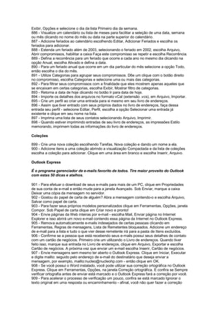 Exibir, Opções e selecione o dia da lista Primeiro dia da semana.
886 - Visualize um calendário ou lista de meses para facilitar a seleção de uma data, semana
ou mês clicando no nome do mês ou data na parte superior do calendário.
887 - Adicione feriados ao calendário escolhendo Editar, Adicionar Feriados e escolha os
feriados para adicionar.
888 - Estenda um feriado além de 2003, selecionando o feriado em 2002, escolha Arquivo,
Abrir compromissos, habilitar a caixa Faça este compromisso se repetir e escolha Recorrência.
889 - Defina a recorrência para um feriado que ocorre a cada ano no mesmo dia clicando na
opção Anual, escolha Ativado e defina a data.
890 - Para um feriado anual que ocorre em um dia particular do mês selecione a opção Todo,
então escolha o dia do mês.
891 - Utilize Categorias para agrupar seus compromissos. D6e um clique com o botão direito
no compromisso, escolha Categorias e selecione uma ou mais das categorias.
892 - Para filtrar seus compromissos com a finalidade que eles mostrem apenas aqueles que
se encaixam em certas categorias, escolha Exibir, Mostrar filtro de categorias.
893 - Retorna a data de hoje clicando no botão Ir para data de hoje.
894 - Importe os detalhes dos arquivos no formato vCal (extensão .vcs), em Arquivo, Importar.
895 - Crie um perfil ao criar uma entrada para si mesmo em seu livro de endereços.
896 - Assim que tiver entrado com seus próprios dados no livro de endereços, faça dessa
entrada seu perfil - selecione Editar, Perfil, escolha a opção Selecionar uma entrada já
existente e clique em seu nome na lista.
897 - Imprima uma lista de seus contatos selecionando Arquivo, Imprimir.
898 - Quando estiver imprimindo entradas de seu livro de endereços, as impressões Estilo
memorando, imprimem todas as informações do livro de endereços.
Coleções
899 - Crie uma nova coleção escolhendo Tarefas, Nova coleção e dando um nome a ela.
900 - Adicione itens a uma coleção abrindo a visualização Compactada e da lista de coleções
escolha a coleção para adicionar. Clique em uma área em branco e escolha Inserir, Arquivo.
Outlook Express
É o programa gerenciador de e-mails favorito de todos. Tire maior proveito do Outlook
com estas 50 dicas e atalhos.
901 - Para efetuar o download de seus e-mails para mais de um PC, clique em Propriedades
de sua conta de e-mail e então mude para a janela Avançado. Sob Enviar, marque a caixa
Deixar uma cópia da mensagem no servidor.
902 - Gostou do papel de carta de alguém? Abra a mensagem contendo-o e escolha Arquivo,
Salvar como papel de carta.
903 - Para fazer seus próprios modelos personalizados clique em Ferramentas, Opções, janela
Compor. Sob Papel de carta clique em Criar novo e pronto!
904 - Envie páginas da Web inteiras por e-mail - escolha Mail, Enviar página no Internet
Explorer e isso abrirá um novo e-mail contendo essa página da Internet no Outlook Express.
905 - Remova automaticamente e-mails indesejados de certas pessoas clicando em
Ferramentas, Regras de mensagens, Lista de Remetentes bloqueados. Adicione um endereço
de e-mail para a lista e tudo o que vier desse remetente irá para a pasta de Itens excluídos.
906 - Confirme se a pessoa que está recebendo seus e-mails possui seus detalhes de contato
com um cartão de negócios. Primeiro crie um utilizando o Livro de endereços. Quando tiver
feito isso, marque sua entrada no Livro de endereços, clique em Arquivo, Exportar e escolha
Cartão de negócios. A próxima vez que enviar um e-mail escolha Inserir, Cartão de negócios.
907 - Envie mensagens sem mesmo ter aberto o Outlook Express. Clique em Iniciar, Executar
e digite mailto: seguido pelo endereço de e-mail do destinatário que deseja enviar a
mensagem, por exemplo, mailto:nucleo@nucleohp.com - então clique em OK.
908 - Se você possui o Word instalado, você pode utilizar sua correção ortográfica no Outlook
Express. Clique em Ferramentas, Opções, na janela Correção ortográfica. E confira se Sempre
verificar ortografia antes de enviar está marcado e o Outlook Express fará a correção por você.
909 - Para acelerar o processo de verificação um pouco, confira se está marcado Ignorar o
texto original em uma resposta ou encaminhamento - afinal, você não quer fazer a correção
 