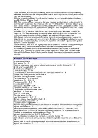 clique em Dados, e Obter dados do Money, entre com os dados de nome do arquivo Money.
Selecione o tipo de dado que deseja importar e Excel, então importe sua informação do Money
para sua planilha atual.
965 - Se o módulo do Money Link não estiver instalado, você precisará instalá-lo através do
seu CD-ROM do Office ou Excel.
966 - Não execute o Money todo santo dia, para visualizar seu balanço de contas e manter o
controle sobre as contas e depósitos que estão por vir, utilize o Money Express. D6e um clique
com o botão direito no ícone para acessar seus dados financeiros. Você pode visualizar contas
individuais e efetuar depósitos, transferências e saques - tudo sem precisar executar o Money
em si.
967 - Descubra exatamente onde foi para seu dinheiro - clique em Relatórios, Galerias de
relatórios. Com Gastos marcado, clique em Ir para o relatório, Gráfico no fundo da tela. Um
gráfico agora estará mostrando todo o dinheiro que gastou dividido em categorias.
968 - Faça o melhor do recurso AutoCompletar definindo abreviações especiais para certos
pagamentos que começam com o mesmo nome. Desse modo, você pode substituir os nomes
extensos por nomes mais curtos, como "carro", "gasolina" e "pensão", o que também ajuda a
acelerar a entrada de dados.
969 - Para ainda mais dicas em inglês para qualquer versão do Microsoft Money (do Money98
ao Money 2001), visite o site www.microsoft.com/uk/support/money/default.asp.
970 - Quer agora saber um truque bem estranho e diferente? Bem, vamos mostrar-lhe de
qualquer jeito. Execute o programa, espere que a página abra desça até a caixa Vá para a
Internet. Digite Money Rocks! (deste modo) e clique Ir. Agora você pode jogar um joguinho
especial.
Atalhos de teclado 971 - 1000
Novo arquivo Ctrl + N
Abrir arquivo Ctrl + O
Retornar a transação mais recente editada nesta conta de registro de conta Ctrl + G
Dividir uma transação Ctrl + S
Aumente uma data por um +
Diminua uma data por um -
Colar informação do mesmo campo em uma transação anterior Ctrl + Y
Marque uma transação como limpa Ctrl + M
Página da Web do Money Alt + Home
Centro de contas Ctrl + Shift + O
Investimento Ctrl + Shift + I
Planejamento Ctrl + Shift + P
Impostos Ctrl + Shift + T
Centro doméstico Ctrl + Shift + H
Centro de automóvel Ctrl + Shift + E
Categorias e pagamentos Ctrl + Shift + C
Relatórios Ctrl + Shift + R
Web Ctrl + Shift + W
Cancelar alterações Esc
Lista de contas Ctrl + Shift + A
Contas e lista de depósitos Ctrl + Shift + B
Calculadora do Windows Ctrl + K
Localizar uma transação Ctrl + F
Adicione um pagamento periódico à lista de contas através de um formulário de transação em
registro de contas Ctrl + E
Vá para o formulário anterior de transação em registro de contas Ctrl + (seta para cima)
Vá para a próxima formulário de transação em registro de contas Ctrl + (seta para baixo)
Atualizar o navegador da página da Web do Money F5
Marcar a barra de endereço da Web do Money F6
Abra as listas de menu da central Money (por exemplo, Contas) F7
Converta para uma moeda estrangeira (o ponto de inserção deve estar no campo de quantia)
F8
Alterne entre as visualizações Apenas topo de linha e detalhes de todas as transações no
registro de contas Ctrl + T
 