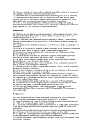 71 - Obtenha resultados de buscas melhores utilizando a caixa Nome do arquivo e a caixa de
conteúdo para procurar por palavras contidas no documento.
72 - Procure em mais de um drive separando-os com ponto e vírgula (c:; d:; e:; e assim vai).
73 - Utilize o mesmo critério de busca outra vez em Localizar. Clique em Arquivo, salvar
procura. Você verá um novo ícone na área de trabalho nomeado com o seu critério. Dê um
clique duplo nesse ícone a próxima vez que precisar efetuar a mesma busca.
74 - Salve os seus resultados de buscas para futuras referências. Clique em opções e
selecione Salvar resultados, então escolha Arquivo, Salvar busca. Então quando você der um
clique duplo em seu ícone o critério e os resultados aparecerão.
Diagnósticos
75 - Mantenha um gravação de seu sistema executando a Informação do sistema em Iniciar,
Programas, Acessórios, Ferramentas do sistema. Clique em Arquivo, Salvar como para
armazenar os detalhes de seu PC.
76 - O Doutor Watson pode contar-lhe sobre os problemas com o seu PC, clique em Iniciar,
Executar e digite drwatson. Dê um clique duplo no ícone do Quadro do sistema para ver seu
diagnóstico.
77 - A ajuda também lhe dará informações sobre seu PC. Clique em Exibir, avançado para ver
os detalhes.
78 - Localize os problemas com o Internet Explorer clicando em Iniciar, Programas, ferramentas
do sistema. Abra a árvore do Internet Explorer e clique em versões de arquivo.
79 - Descubra informações detalhadas sobre o hardware em seu PC clicando em Iniciar,
Executar e digitando hwinfo /ui.
80 - Se estiver em uma rede, descubra quem está navegando em seu sistema ativando o
Windows Net Watcher. Você pode ter que instalá-lo pelo CD do Windows.
81 - Se estiver tendo problemas com vídeo, então, execute a ferramenta de diagnósticos
DirectX. Clique em Iniciar, Executar e digite dxdiag.
82 - Faça Backup de sua conexão à Internet arrastando-a de sua pasta de Conexão a rede
Dial-up para uma pasta ou dispositivo de backup.
83 - Utilize a Informação do sistema para escanear o Registro a procura de erros clicando em
Ferramentas, Verificador do Registro.
84 - Um arquivo de backup de conexão a rede dial up pode ser visualizado no Bloco de notas,
facilitando a você na hora de comparar as conexões.
85 - Quando você instalar um programa, verifique sua pasta em Arquivos de programas e
remova qualquer arquivo excedente e a própria pasta para evitar que o sistema crie confusão.
86 - Mantenha seu PC atualizado com os últimos patches e atualizações do Windows clicando
em Iniciar e então Windows Update.
87 - Recomendamos instalar qualquer atualização de segurança do Windows também.
88 - Visualize o que está sendo carregado enquanto o Windows se inicia. Pressione a tecla
Pause/Break para manter a informação na tela, permitindo que você leia.
89 - Descubra qual versão do DirectX você possui localizando a pasta. Arquivos de
programaDirectXSetup. Dê um clique duplo em DXTOOL.exe ou DXINFO.exe para ver o
número da versão.
Configurações
90 - Antes de instalar uma nova versão do Windows, confira se estão todos os aplicativos
fechados incluindo o software de antivírus. Utilize as teclas Ctrl + Alt + Delete.
91 - Antes de atualizar a sua versão do Windows, verifique se possui espaço suficiente, cerca
de 1.5 GB pode ser necessário para instalar o Windows XP.
92 - A instalação do Windows possui várias opções diferentes de configuração. Para descobrir
o que elas são, clique em Iniciar, Executar e digite d:setup.exe /? (onde d: é a letra do seu
drive de CD)
93 - Quando estiver instalando softwares (inclusive o Windows) sempre escolha Instalação
personalizada para lhe dar mais controle sobre o que vai para seu disco rígido.
94 - Se alguns dos seus programas do Windows parecerem perdidos, então vá para Adicionar
e Remover programas, janela Configuração do Windows e reinstale-os.
95 - Ajuste o Windows para efetuar economia durante a luz do dia abrindo Data/hora no Painel
de controle e verificando.
 