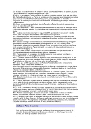 96 - Mude o visual do Windows 98 utilizando temas. Usuários do Windows 95 podem utilizar o
Desktop Architect do site www.desktoparchitect.com.
97 - Abra o componente Fontes no Painel de controle e remova qualquer fonte que não utiliza
98 - As Opções de Internet no Painel de controle permitem que você gerencie as configurações
para qualquer conexão à Internet. Escolha a padrão, e depois habilite ou desabilite os
programas de Internet para conectar automaticamente, através da opção Sempre utilize minha
conexão padrão.
99 - Ajuste a resposta de seu teclado abrindo Teclado no Painel de controle e ajustando a
índice de repetição das teclas.
100 - Para ultrapassar a Lixeira e remover permanentemente os arquivos, dê um clique com o
botão direito sobre ele, escolha Propriedades e marque a caixa Não mover os arquivos para a
lixeira.
101 - Mude a associação dos arquivos segurando Shift quando dá um clique com o botão
direito sobre um arquivo. Escolha Abrir como e selecione o aplicativo.
102 - Teste seu modem abrindo o componente Modems do Painel de controle e clique em
diagnósticos. Selecione a entrada que ele está utilizando e clique em Mais informações para
efetuar o teste.
103 - Se você consegue conectar-se ao seu servidor de Internet mas não consegue "log on"
então dê um clique duplo em Rede e escolha Adaptador de Dial Up. Clique no botão
Propriedades, e Avançado em seguida. Marque Gravar um arquivo log e confirme com Sim e
tente conectar normalmente. Agora você pode ver exatamente o que está acontecendo no
arquivo WindowsPpplog.txt.
104 - Você pode mudar o formato da data ou horário padrão em um aplicativo abrindo as
Configurações regionais e modificando-as conforma necessário.
105 - Remova o som de navegação abrindo Sons e removendo qualquer som ligado a
Navegação iniciada ou Navegação completada.
106 - O windows lhe dá um número de registro durante a instalação para averiguação se um
dia precisar entrar em contato com a Microsoft. Como você não anotou, descubra qual é nas
Propriedades do sistema e veja em Geral sob a janela Registrado.
107 - Evite que um CD seja executado em "autoplay" (automaticamente) simplesmente
segurando a tecla Shift quando inserir o CD.
108 - Se possuir uma grande quantidade de dados na área de transferência, você pode liberar
a memória RAM removendo esse conteúdo. Execute o visualizador da área de transferência
(clipbrd.exe) e selecione Editar, então Remover.
109 - Reinstalar o Windows 95 pode causar problemas se o Internet Explorer 4.0 ou maior
estiver instalado. A solução para isso é instalar o Internet Explorer 4.0 primeiro , e então
reinstalar o Windows 95 e finalmente instalar sua versão atual do Internet Explorer.
110 - Se estiver sedento por ainda mais dicas dê uma olhada no arquivo Tips.txt (Dicas.txt) na
pasta do Windows.
111 - Crie um atalho para o gerenciador de dispositivos em sua área de trabalho. Dê um clique
com o botão direito na área de trabalho e selecione Novo, Atalho. Na caixa da linha de
comando, digite C:Windowscontrol.exesysdm.cpl,,1. E nomeie o atalho como Gerenciador de
dispositivos.
112 - Utilize a visualização rápida (Quickview) para visualizar o conteúdo de qualquer arquivo
rapidamente faça um atalho do C:WINDOWSSYSTEMVIEWERSQUIKVIEW.EXE na área de
trabalho. Para visualizar um arquivo basta arrastá-lo para o ícone.
113 - Acelere suas operações dando um clique com o botão direito na área de trabalho e
escolha Propriedades. Selecione a janela Efeitos e limpe as marcações nas caixas.
114 - O WinAlign no Windows 98 acelera a execução de aplicativos colocando arquivos chaves
na parte rápida do disco durante a desfragmentação. Apenas programas que foram designados
para funcionar com o WinAlign serão comportados. Descubra quais de seus arquivos estão
utilizando o WinAlign olhando em Winali.ini em C:WINDOWSSYSTEM.
Atalhos do Painel de controle
Crie um ícone de atalho para executar qualquer programa que apareça no painel de
controle. Na caixa Linha de comando apenas entre com os detalhes, por exemplo,
Control.exe Desk.cpl para fazê-lo funcionar.
 