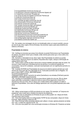 115 Acessibilidade Control.exe Access.cpl
116 Adicionar e remover programas Control.exe Appwiz.cpl
117 Data/Hora Control.exe Timedate.cpl
118 Temas da área de trabalho Control.exe Themes.cpl
119 Monitor Control.exe Desk.cpl
120 Fontes Control.exe Fonts.cpl
121 Controles de jogos Control.exe Joy.cpl
122 Infravermelho Control.exe Infrared.cpl
123 Internet Control.exe Inetcpl.cpl
124 Teclado Control.exe Main.cpl keyboard
125 Modems Control.exe Modem.cpl
126 Mouse Control.exe Main.cpl Mouse
127 Multimídia Control.exe Mmsys.cpl
128 Rede Control.exe Netcpl.cpl
129 Senhas Control.exe Password.cpl
130 Gerenciamento de força Control.exe powercfg.cpl
131 Impressoras Control.exe main.cpl Impressoras
132 Configurações regionais Control.exe Intl.cpl
133 Sistema Control.exe Sysdm.cpl
134 - Se receber uma mensagem de erro na inicialização sobre um arquivo perdido, procure
por ele em seu disco rígido e CD do Windows. Se encontrar copie-o para seus diretórios do
sistema e Windows.
Propriedades do sistema
135 - Verifique os recursos que possui livre olhando na janela Performance nas Propriedades
do sistema. Se estiver menor que a metade, então reinicie para evitar que o micro sofra uma
queda do sistema.
136 - Aumente a velocidade de seu disco rígido. Nas Propriedades do sistema na janela
Performance, clique em Arquivo do sistema. Na janela disco rígido, coloque a Otimização da
cabeça leitora para Total.
137 - Tente mudar a janela do Disco removível e marque Habilitar gravação atrás de cache. Se
remover o disco antes que o Windows termine de escrever e os arquivos poderão ser
corrompidos, mas se for cuidadoso, você será recompensado com um significante aumento na
performance.
138 - A janela CD-ROM nas Propriedades de arquivos do sistema apenas permite que você
otimize seu drive para até uma velocidade de 4x. Você pode aumentar isso no Registro. Vá
para a chave HKEY_LOCAL_MACHINESystem
CurrentControlSetControl
FileSystemCDFS. Mude o tamanho de cache (CacheSize) e as entradas (PreFetch) para ler
d6040000 e 80030000 respectivamente.
139 - Visualize as Propriedades de todos os seus discos rígidos de uma vez. Dê um clique
duplo sobre Meu computador e selecione todos os seus drives segurando a tecla Ctrl e
clicando em drive por drive. Dê um clique com o botão direito sobre qualquer um deles e
selecione Propriedades. Uma caixa de diálogo aparecerá com uma janela separada para cada
drive.
Diversos
140 - Utilize nomes longos no DOS encurtando-os com aspas. Por exemplo, cd "arquivos de
programas" para mudar para o diretório de arquivos de programas.
141 - Existe mais na calculadora do Windows do que os olhos podem ver. Clique em Exibir,
Científica para mais funções.
142 - Para informações sobre as configurações TCP/IP de seu computador, clique em Iniciar,
Executar, digite winipcfg e clique em OK.
143 - Para minimizar todas as janelas abertas sem utilizar o mouse, apenas pressione as teclas
Ctrl + Esc, e então Esc seguido de Alt + M.
144 - Crie uma nova pasta com uma combinação de teclas no Windows 95. Pressione as teclas
 