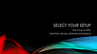SELECT YOUR SETUP
The 4 S-es of IXPs:
Switches, Servers, Software and Space
 