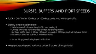 BURSTS, BUFFERS AND PORT SPEEDS
• TL;DR – Don’t offer 10Mbps or 100Mbps ports. You will drop traffic.
• Slightly longer explanation:
• Switches are for forwarding traffic, not storing it
• Cheap switches have modest buffers for storing traffic
• Bursts of traffic from a 1G or 10G port towards a 10Mbps port will exhaust those
• If a switch is out of buffers, it will drop traffic
• Same thing goes for high port utilization!
• Keep your port speed variance under 2 orders of magnitude!
 