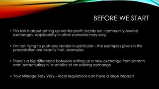 BEFORE WE START
• This talk is about setting up not-for-profit, locally run, community-owned
exchanges. Applicability in other scenarios may vary.
• I’m not trying to push any vendor in particular – the examples given in this
presentation are exactly that, examples.
• There’s a big difference between setting up a new exchange from scratch
and ‘parachuting in’ a satellite of an existing exchange
• Your Mileage May Vary – local regulations can have a large impact!
 