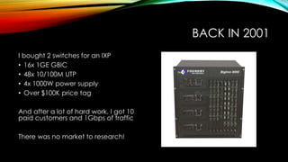 BACK IN 2001
I bought 2 switches for an IXP
• 16x 1GE GBIC
• 48x 10/100M UTP
• 4x 1000W power supply
• Over $100K price tag
And after a lot of hard work, I got 10
paid customers and 1Gbps of traffic
There was no market to research!
 