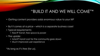 “BUILD IT AND WE WILL COME”*
• Getting content providers adds enormous value to your IXP
• But it comes at a price – which is a separate business case!
• Typical requirements:
• free IP transit, free space & power
• The upside:
• total IP transit cost for the community goes down
• Much improved user experience
*As long as it’s free (for us).
 