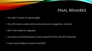 FINAL REMARKS
• You don’t need a huge budget
• You DO need a solid community (inclusive, pragmatic, neutral)
• Don’t be afraid to upgrade
• Just about everything else is more important than the IXP hardware
• If you want resilience, build more IXPs
 